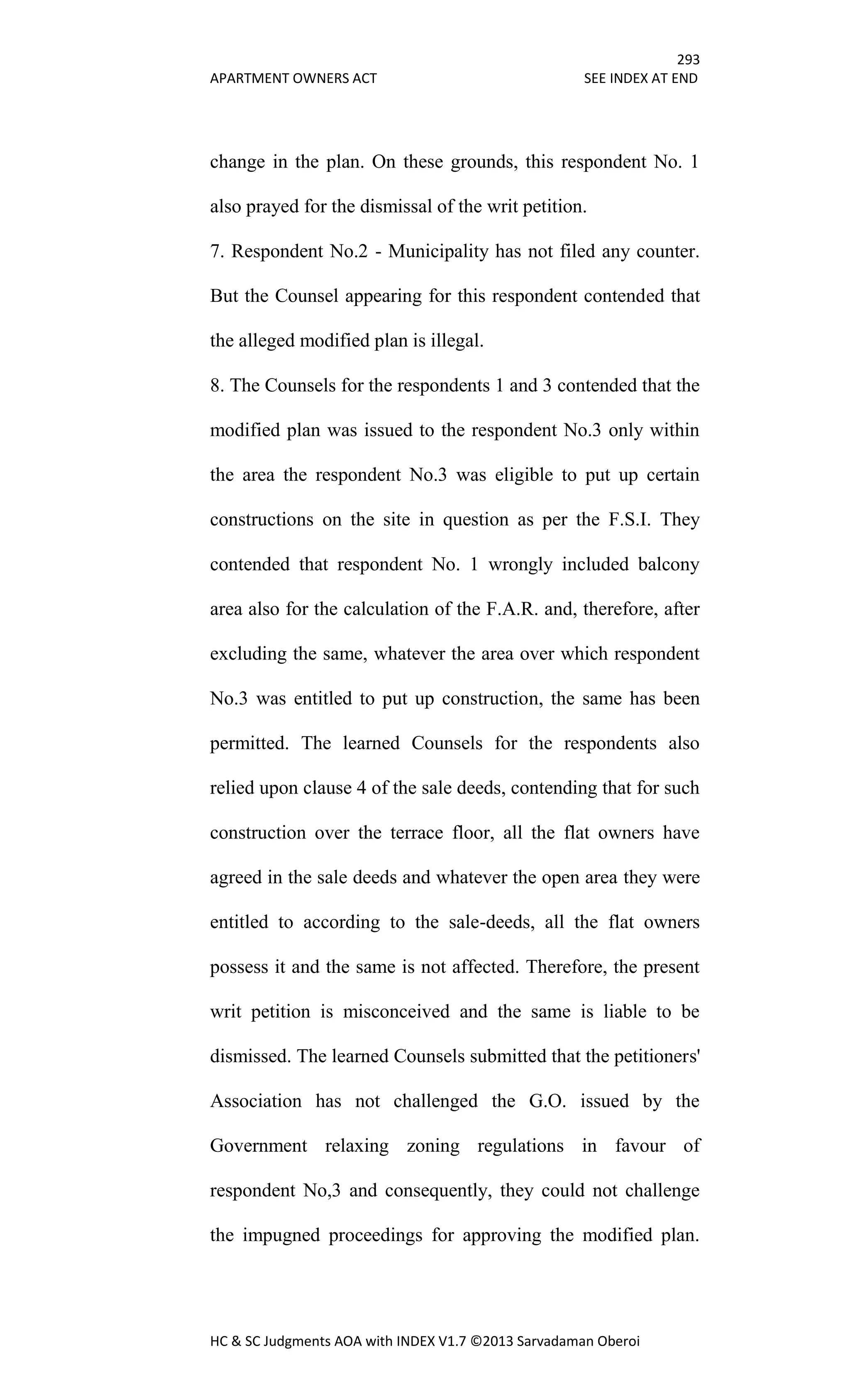 293
APARTMENT OWNERS ACT SEE INDEX AT END
HC & SC Judgments AOA with INDEX V1.7 ©2013 Sarvadaman Oberoi
change in the plan. On these grounds, this respondent No. 1
also prayed for the dismissal of the writ petition.
7. Respondent No.2 - Municipality has not filed any counter.
But the Counsel appearing for this respondent contended that
the alleged modified plan is illegal.
8. The Counsels for the respondents 1 and 3 contended that the
modified plan was issued to the respondent No.3 only within
the area the respondent No.3 was eligible to put up certain
constructions on the site in question as per the F.S.I. They
contended that respondent No. 1 wrongly included balcony
area also for the calculation of the F.A.R. and, therefore, after
excluding the same, whatever the area over which respondent
No.3 was entitled to put up construction, the same has been
permitted. The learned Counsels for the respondents also
relied upon clause 4 of the sale deeds, contending that for such
construction over the terrace floor, all the flat owners have
agreed in the sale deeds and whatever the open area they were
entitled to according to the sale-deeds, all the flat owners
possess it and the same is not affected. Therefore, the present
writ petition is misconceived and the same is liable to be
dismissed. The learned Counsels submitted that the petitioners'
Association has not challenged the G.O. issued by the
Government relaxing zoning regulations in favour of
respondent No,3 and consequently, they could not challenge
the impugned proceedings for approving the modified plan.
 