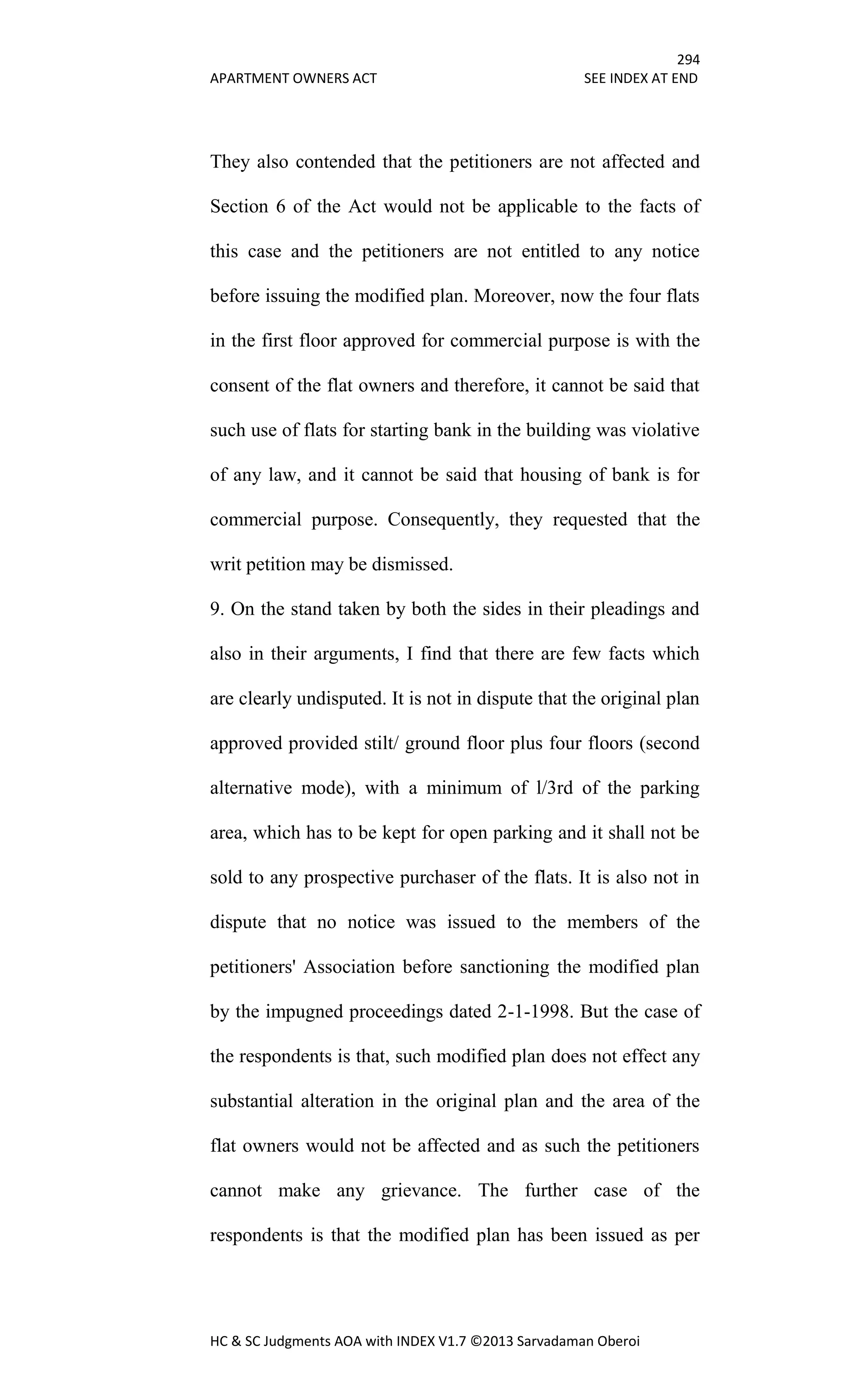 294
APARTMENT OWNERS ACT SEE INDEX AT END
HC & SC Judgments AOA with INDEX V1.7 ©2013 Sarvadaman Oberoi
They also contended that the petitioners are not affected and
Section 6 of the Act would not be applicable to the facts of
this case and the petitioners are not entitled to any notice
before issuing the modified plan. Moreover, now the four flats
in the first floor approved for commercial purpose is with the
consent of the flat owners and therefore, it cannot be said that
such use of flats for starting bank in the building was violative
of any law, and it cannot be said that housing of bank is for
commercial purpose. Consequently, they requested that the
writ petition may be dismissed.
9. On the stand taken by both the sides in their pleadings and
also in their arguments, I find that there are few facts which
are clearly undisputed. It is not in dispute that the original plan
approved provided stilt/ ground floor plus four floors (second
alternative mode), with a minimum of l/3rd of the parking
area, which has to be kept for open parking and it shall not be
sold to any prospective purchaser of the flats. It is also not in
dispute that no notice was issued to the members of the
petitioners' Association before sanctioning the modified plan
by the impugned proceedings dated 2-1-1998. But the case of
the respondents is that, such modified plan does not effect any
substantial alteration in the original plan and the area of the
flat owners would not be affected and as such the petitioners
cannot make any grievance. The further case of the
respondents is that the modified plan has been issued as per
 