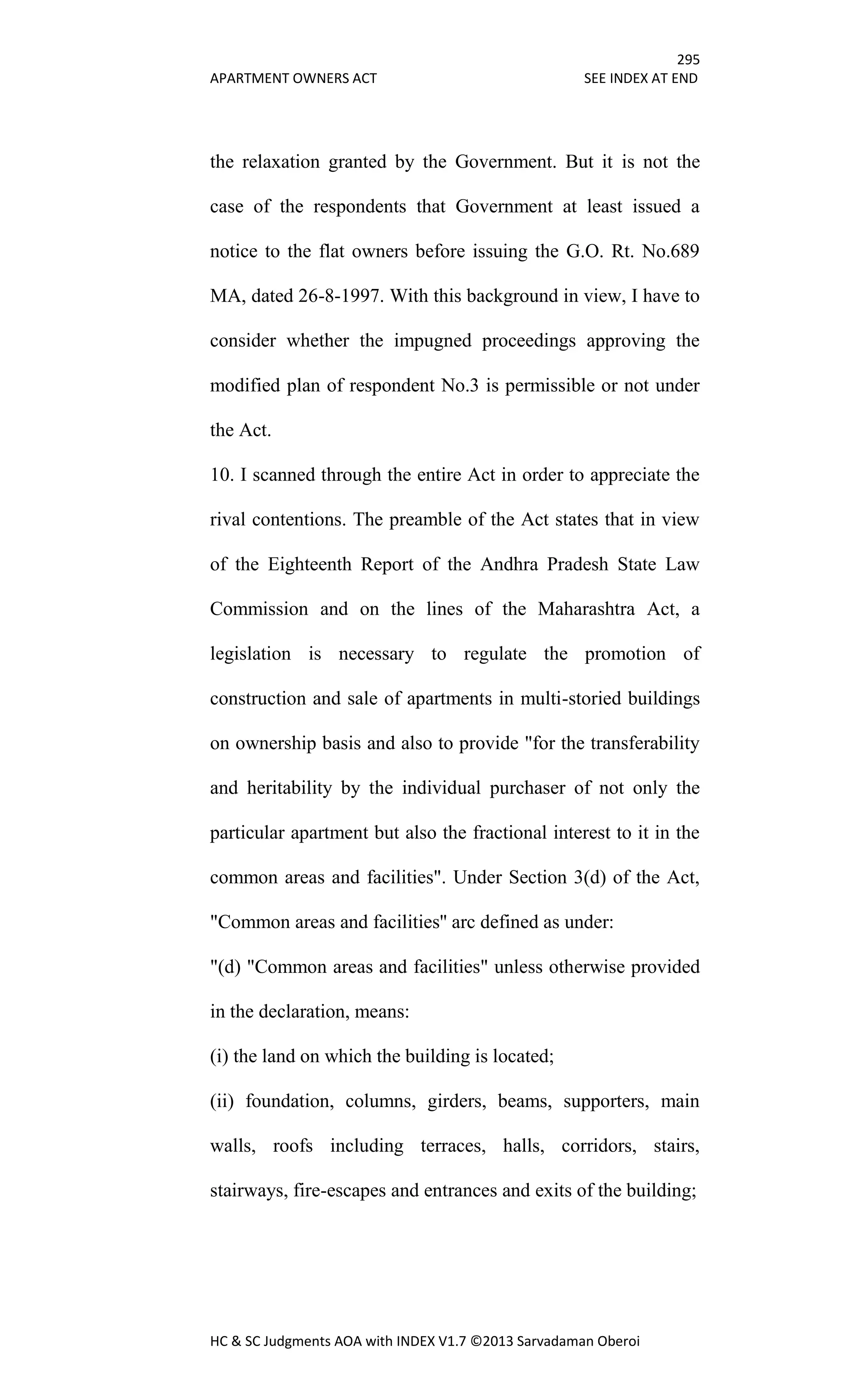295
APARTMENT OWNERS ACT SEE INDEX AT END
HC & SC Judgments AOA with INDEX V1.7 ©2013 Sarvadaman Oberoi
the relaxation granted by the Government. But it is not the
case of the respondents that Government at least issued a
notice to the flat owners before issuing the G.O. Rt. No.689
MA, dated 26-8-1997. With this background in view, I have to
consider whether the impugned proceedings approving the
modified plan of respondent No.3 is permissible or not under
the Act.
10. I scanned through the entire Act in order to appreciate the
rival contentions. The preamble of the Act states that in view
of the Eighteenth Report of the Andhra Pradesh State Law
Commission and on the lines of the Maharashtra Act, a
legislation is necessary to regulate the promotion of
construction and sale of apartments in multi-storied buildings
on ownership basis and also to provide "for the transferability
and heritability by the individual purchaser of not only the
particular apartment but also the fractional interest to it in the
common areas and facilities". Under Section 3(d) of the Act,
"Common areas and facilities'' arc defined as under:
"(d) "Common areas and facilities" unless otherwise provided
in the declaration, means:
(i) the land on which the building is located;
(ii) foundation, columns, girders, beams, supporters, main
walls, roofs including terraces, halls, corridors, stairs,
stairways, fire-escapes and entrances and exits of the building;
 