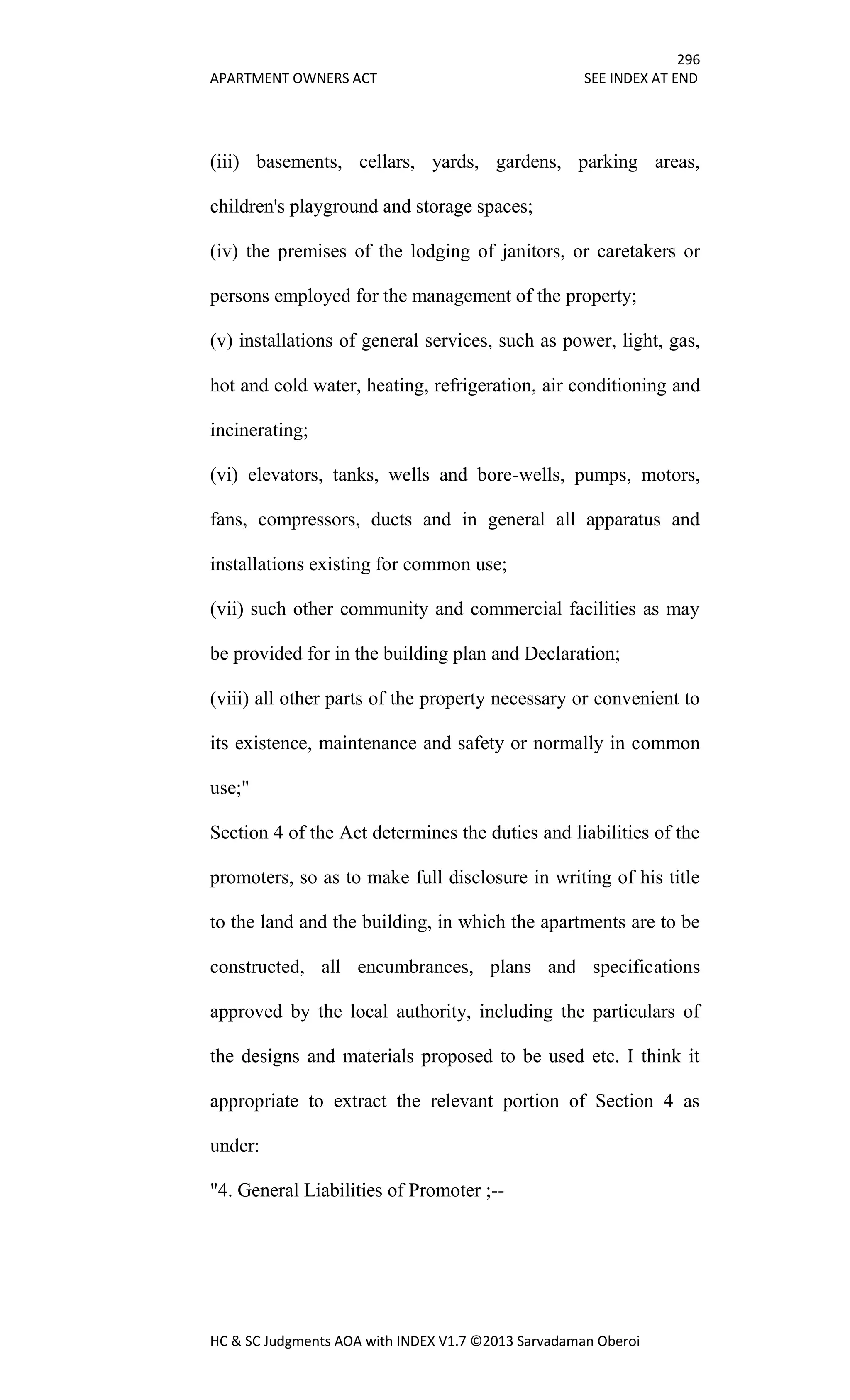296
APARTMENT OWNERS ACT SEE INDEX AT END
HC & SC Judgments AOA with INDEX V1.7 ©2013 Sarvadaman Oberoi
(iii) basements, cellars, yards, gardens, parking areas,
children's playground and storage spaces;
(iv) the premises of the lodging of janitors, or caretakers or
persons employed for the management of the property;
(v) installations of general services, such as power, light, gas,
hot and cold water, heating, refrigeration, air conditioning and
incinerating;
(vi) elevators, tanks, wells and bore-wells, pumps, motors,
fans, compressors, ducts and in general all apparatus and
installations existing for common use;
(vii) such other community and commercial facilities as may
be provided for in the building plan and Declaration;
(viii) all other parts of the property necessary or convenient to
its existence, maintenance and safety or normally in common
use;"
Section 4 of the Act determines the duties and liabilities of the
promoters, so as to make full disclosure in writing of his title
to the land and the building, in which the apartments are to be
constructed, all encumbrances, plans and specifications
approved by the local authority, including the particulars of
the designs and materials proposed to be used etc. I think it
appropriate to extract the relevant portion of Section 4 as
under:
"4. General Liabilities of Promoter ;--
 