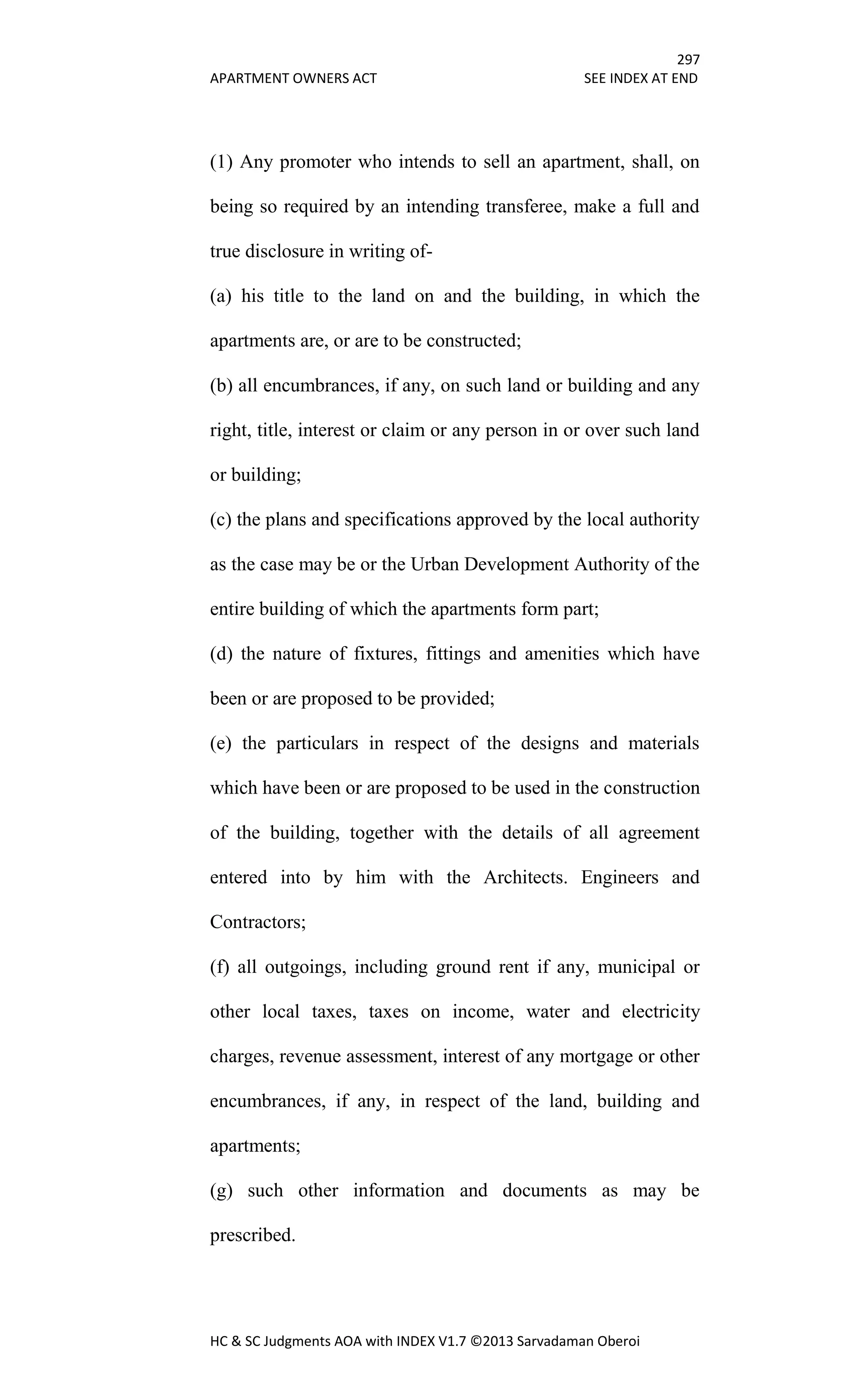 297
APARTMENT OWNERS ACT SEE INDEX AT END
HC & SC Judgments AOA with INDEX V1.7 ©2013 Sarvadaman Oberoi
(1) Any promoter who intends to sell an apartment, shall, on
being so required by an intending transferee, make a full and
true disclosure in writing of-
(a) his title to the land on and the building, in which the
apartments are, or are to be constructed;
(b) all encumbrances, if any, on such land or building and any
right, title, interest or claim or any person in or over such land
or building;
(c) the plans and specifications approved by the local authority
as the case may be or the Urban Development Authority of the
entire building of which the apartments form part;
(d) the nature of fixtures, fittings and amenities which have
been or are proposed to be provided;
(e) the particulars in respect of the designs and materials
which have been or are proposed to be used in the construction
of the building, together with the details of all agreement
entered into by him with the Architects. Engineers and
Contractors;
(f) all outgoings, including ground rent if any, municipal or
other local taxes, taxes on income, water and electricity
charges, revenue assessment, interest of any mortgage or other
encumbrances, if any, in respect of the land, building and
apartments;
(g) such other information and documents as may be
prescribed.
 