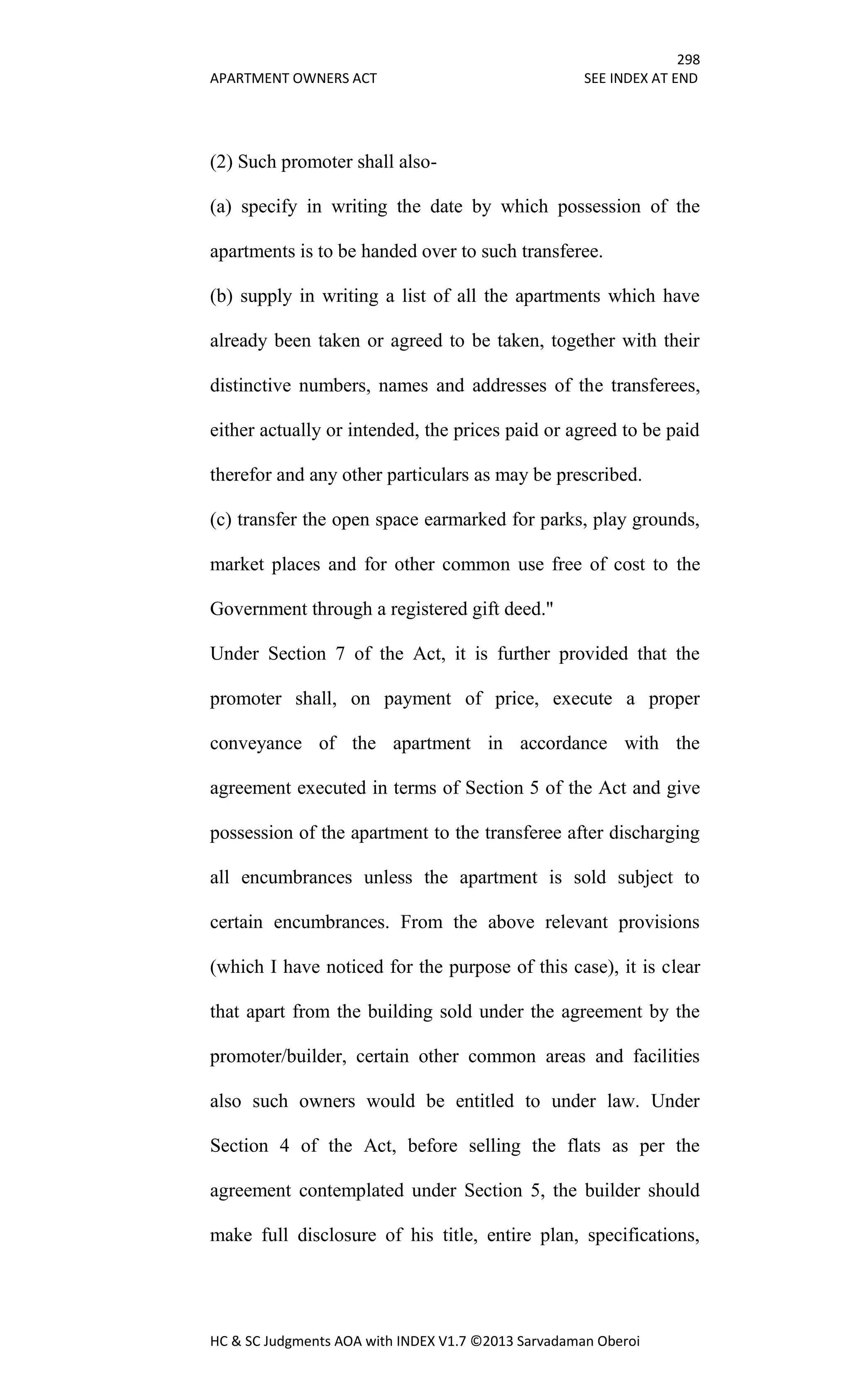 298
APARTMENT OWNERS ACT SEE INDEX AT END
HC & SC Judgments AOA with INDEX V1.7 ©2013 Sarvadaman Oberoi
(2) Such promoter shall also-
(a) specify in writing the date by which possession of the
apartments is to be handed over to such transferee.
(b) supply in writing a list of all the apartments which have
already been taken or agreed to be taken, together with their
distinctive numbers, names and addresses of the transferees,
either actually or intended, the prices paid or agreed to be paid
therefor and any other particulars as may be prescribed.
(c) transfer the open space earmarked for parks, play grounds,
market places and for other common use free of cost to the
Government through a registered gift deed."
Under Section 7 of the Act, it is further provided that the
promoter shall, on payment of price, execute a proper
conveyance of the apartment in accordance with the
agreement executed in terms of Section 5 of the Act and give
possession of the apartment to the transferee after discharging
all encumbrances unless the apartment is sold subject to
certain encumbrances. From the above relevant provisions
(which I have noticed for the purpose of this case), it is clear
that apart from the building sold under the agreement by the
promoter/builder, certain other common areas and facilities
also such owners would be entitled to under law. Under
Section 4 of the Act, before selling the flats as per the
agreement contemplated under Section 5, the builder should
make full disclosure of his title, entire plan, specifications,
 