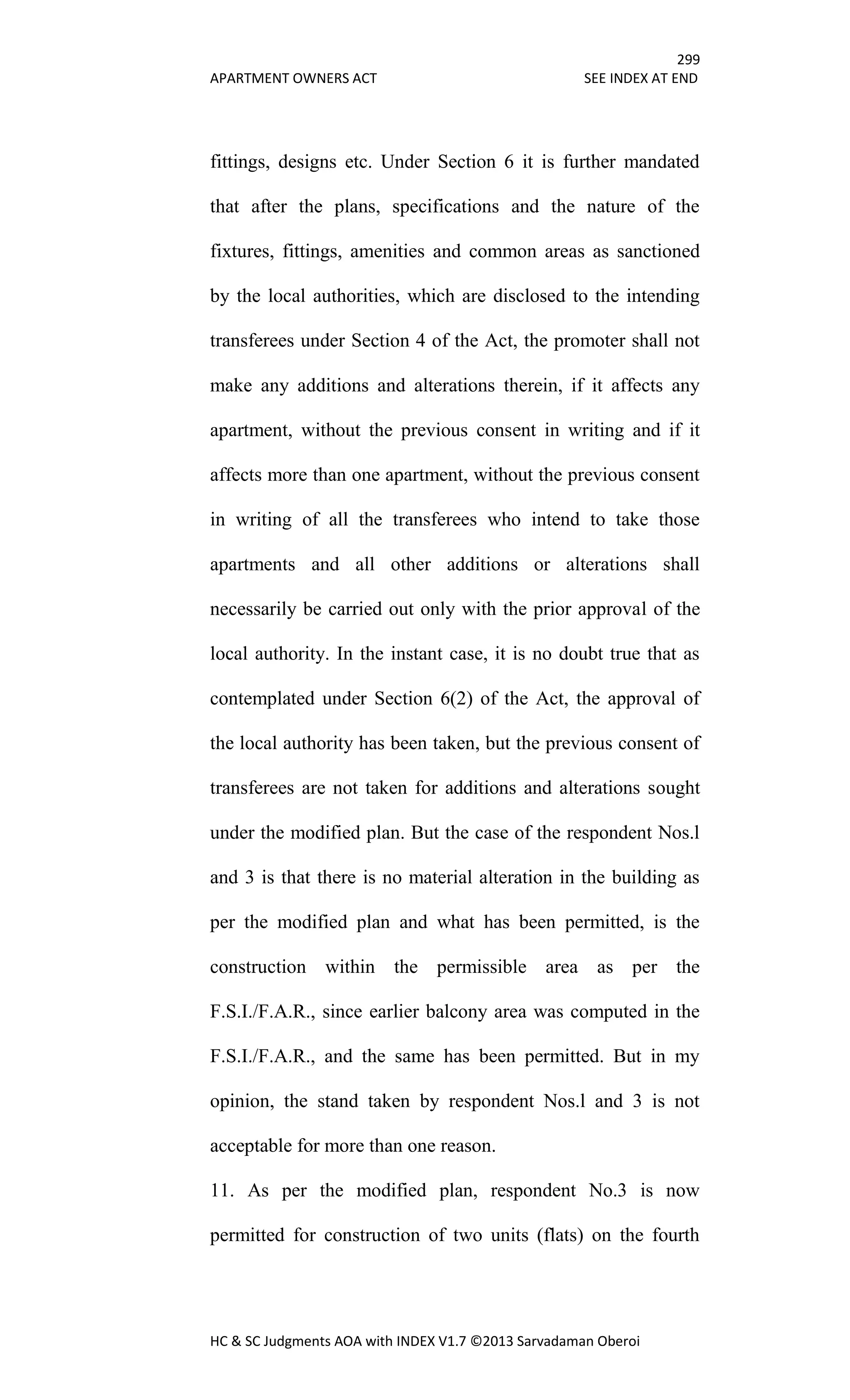 299
APARTMENT OWNERS ACT SEE INDEX AT END
HC & SC Judgments AOA with INDEX V1.7 ©2013 Sarvadaman Oberoi
fittings, designs etc. Under Section 6 it is further mandated
that after the plans, specifications and the nature of the
fixtures, fittings, amenities and common areas as sanctioned
by the local authorities, which are disclosed to the intending
transferees under Section 4 of the Act, the promoter shall not
make any additions and alterations therein, if it affects any
apartment, without the previous consent in writing and if it
affects more than one apartment, without the previous consent
in writing of all the transferees who intend to take those
apartments and all other additions or alterations shall
necessarily be carried out only with the prior approval of the
local authority. In the instant case, it is no doubt true that as
contemplated under Section 6(2) of the Act, the approval of
the local authority has been taken, but the previous consent of
transferees are not taken for additions and alterations sought
under the modified plan. But the case of the respondent Nos.l
and 3 is that there is no material alteration in the building as
per the modified plan and what has been permitted, is the
construction within the permissible area as per the
F.S.I./F.A.R., since earlier balcony area was computed in the
F.S.I./F.A.R., and the same has been permitted. But in my
opinion, the stand taken by respondent Nos.l and 3 is not
acceptable for more than one reason.
11. As per the modified plan, respondent No.3 is now
permitted for construction of two units (flats) on the fourth
 