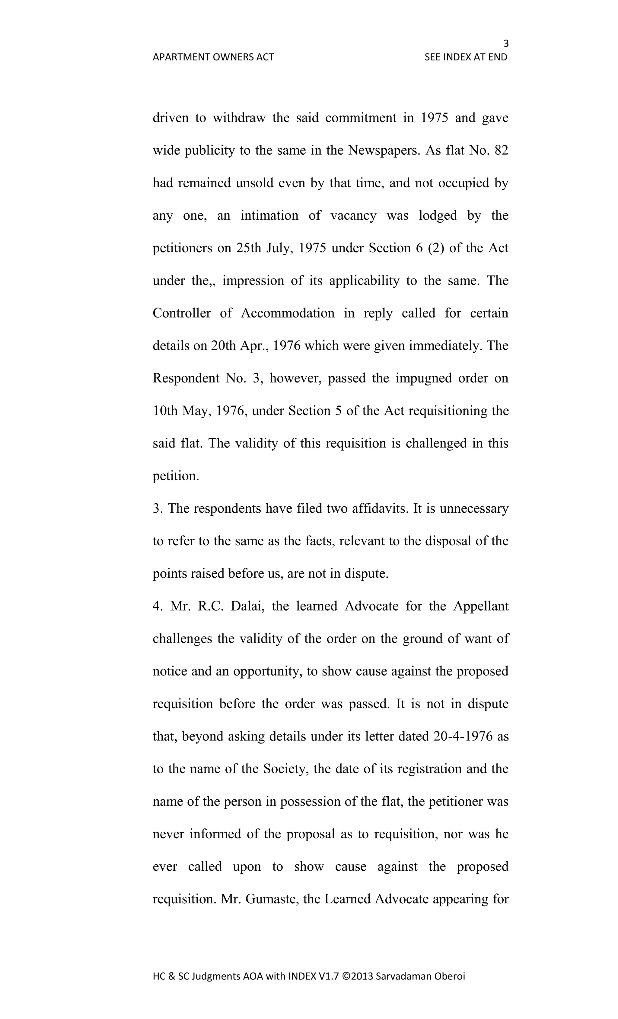 3
APARTMENT OWNERS ACT SEE INDEX AT END
HC & SC Judgments AOA with INDEX V1.7 ©2013 Sarvadaman Oberoi
driven to withdraw the said commitment in 1975 and gave
wide publicity to the same in the Newspapers. As flat No. 82
had remained unsold even by that time, and not occupied by
any one, an intimation of vacancy was lodged by the
petitioners on 25th July, 1975 under Section 6 (2) of the Act
under the,, impression of its applicability to the same. The
Controller of Accommodation in reply called for certain
details on 20th Apr., 1976 which were given immediately. The
Respondent No. 3, however, passed the impugned order on
10th May, 1976, under Section 5 of the Act requisitioning the
said flat. The validity of this requisition is challenged in this
petition.
3. The respondents have filed two affidavits. It is unnecessary
to refer to the same as the facts, relevant to the disposal of the
points raised before us, are not in dispute.
4. Mr. R.C. Dalai, the learned Advocate for the Appellant
challenges the validity of the order on the ground of want of
notice and an opportunity, to show cause against the proposed
requisition before the order was passed. It is not in dispute
that, beyond asking details under its letter dated 20-4-1976 as
to the name of the Society, the date of its registration and the
name of the person in possession of the flat, the petitioner was
never informed of the proposal as to requisition, nor was he
ever called upon to show cause against the proposed
requisition. Mr. Gumaste, the Learned Advocate appearing for
 