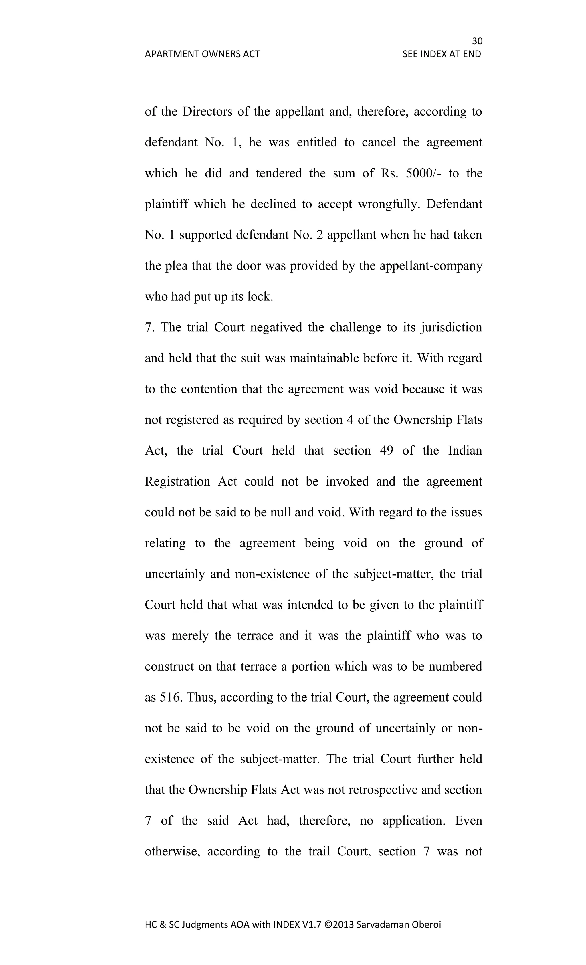 30
APARTMENT OWNERS ACT SEE INDEX AT END
HC & SC Judgments AOA with INDEX V1.7 ©2013 Sarvadaman Oberoi
of the Directors of the appellant and, therefore, according to
defendant No. 1, he was entitled to cancel the agreement
which he did and tendered the sum of Rs. 5000/- to the
plaintiff which he declined to accept wrongfully. Defendant
No. 1 supported defendant No. 2 appellant when he had taken
the plea that the door was provided by the appellant-company
who had put up its lock.
7. The trial Court negatived the challenge to its jurisdiction
and held that the suit was maintainable before it. With regard
to the contention that the agreement was void because it was
not registered as required by section 4 of the Ownership Flats
Act, the trial Court held that section 49 of the Indian
Registration Act could not be invoked and the agreement
could not be said to be null and void. With regard to the issues
relating to the agreement being void on the ground of
uncertainly and non-existence of the subject-matter, the trial
Court held that what was intended to be given to the plaintiff
was merely the terrace and it was the plaintiff who was to
construct on that terrace a portion which was to be numbered
as 516. Thus, according to the trial Court, the agreement could
not be said to be void on the ground of uncertainly or non-
existence of the subject-matter. The trial Court further held
that the Ownership Flats Act was not retrospective and section
7 of the said Act had, therefore, no application. Even
otherwise, according to the trail Court, section 7 was not
 