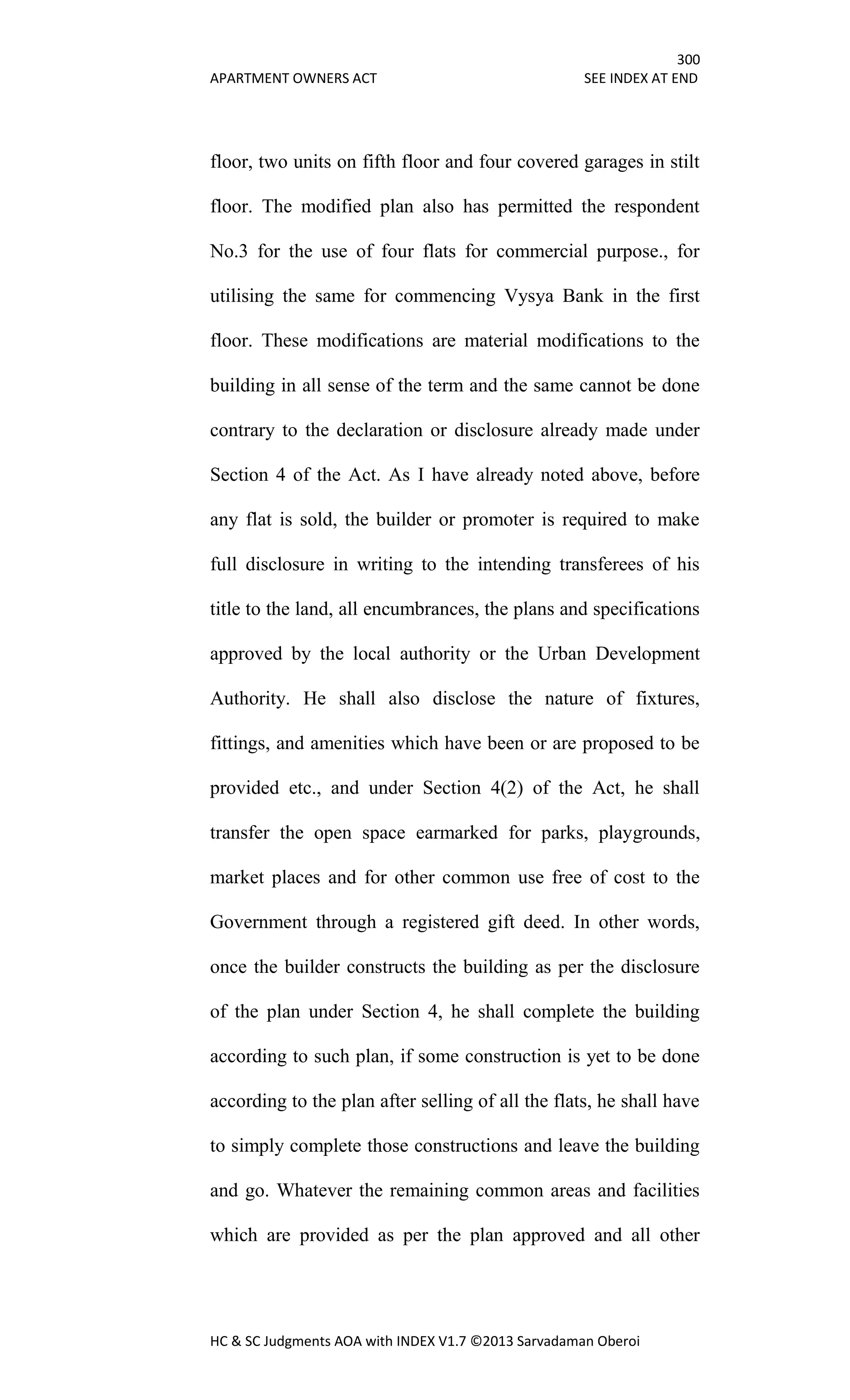 300
APARTMENT OWNERS ACT SEE INDEX AT END
HC & SC Judgments AOA with INDEX V1.7 ©2013 Sarvadaman Oberoi
floor, two units on fifth floor and four covered garages in stilt
floor. The modified plan also has permitted the respondent
No.3 for the use of four flats for commercial purpose., for
utilising the same for commencing Vysya Bank in the first
floor. These modifications are material modifications to the
building in all sense of the term and the same cannot be done
contrary to the declaration or disclosure already made under
Section 4 of the Act. As I have already noted above, before
any flat is sold, the builder or promoter is required to make
full disclosure in writing to the intending transferees of his
title to the land, all encumbrances, the plans and specifications
approved by the local authority or the Urban Development
Authority. He shall also disclose the nature of fixtures,
fittings, and amenities which have been or are proposed to be
provided etc., and under Section 4(2) of the Act, he shall
transfer the open space earmarked for parks, playgrounds,
market places and for other common use free of cost to the
Government through a registered gift deed. In other words,
once the builder constructs the building as per the disclosure
of the plan under Section 4, he shall complete the building
according to such plan, if some construction is yet to be done
according to the plan after selling of all the flats, he shall have
to simply complete those constructions and leave the building
and go. Whatever the remaining common areas and facilities
which are provided as per the plan approved and all other
 
