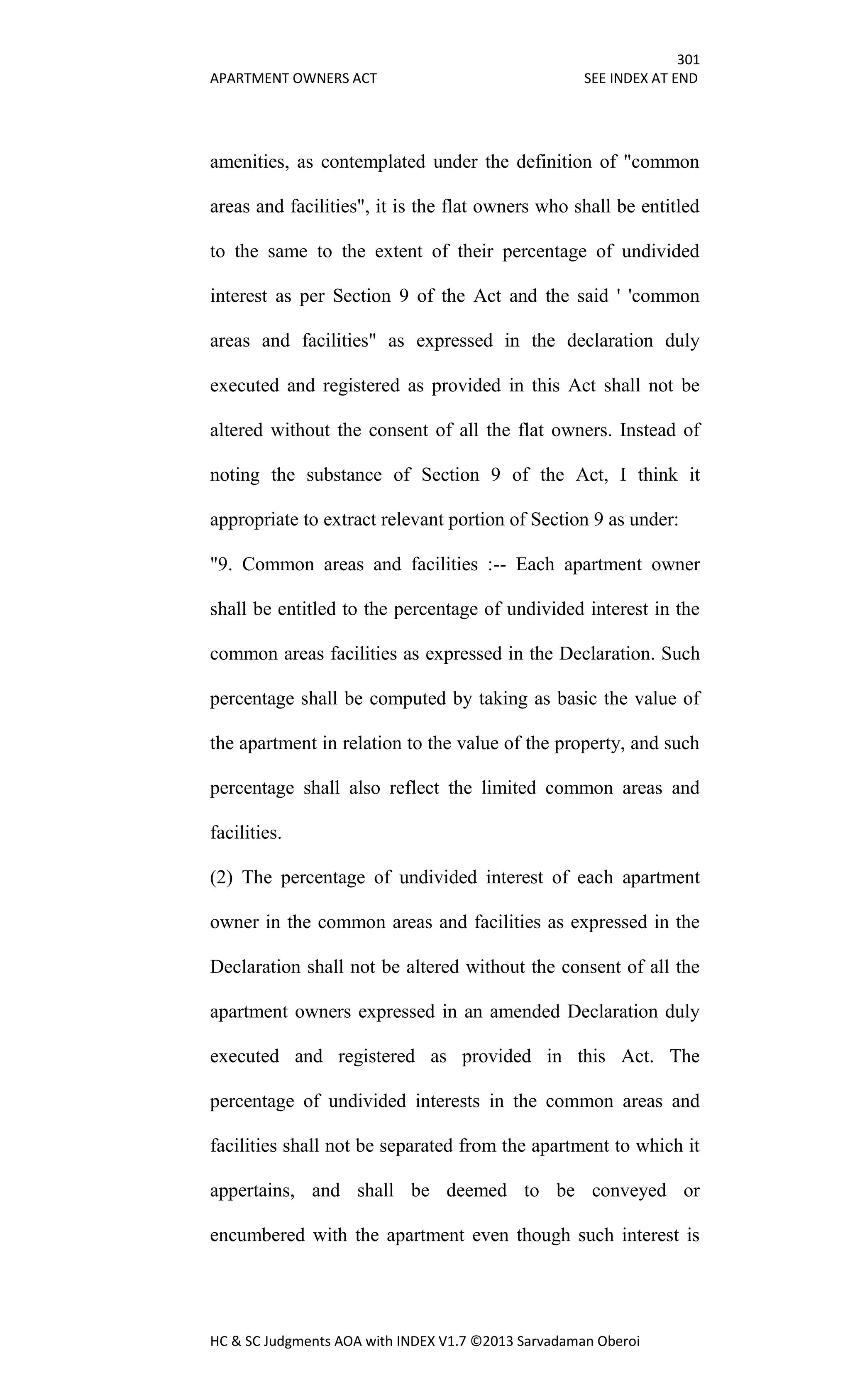 301
APARTMENT OWNERS ACT SEE INDEX AT END
HC & SC Judgments AOA with INDEX V1.7 ©2013 Sarvadaman Oberoi
amenities, as contemplated under the definition of "common
areas and facilities", it is the flat owners who shall be entitled
to the same to the extent of their percentage of undivided
interest as per Section 9 of the Act and the said ' 'common
areas and facilities" as expressed in the declaration duly
executed and registered as provided in this Act shall not be
altered without the consent of all the flat owners. Instead of
noting the substance of Section 9 of the Act, I think it
appropriate to extract relevant portion of Section 9 as under:
"9. Common areas and facilities :-- Each apartment owner
shall be entitled to the percentage of undivided interest in the
common areas facilities as expressed in the Declaration. Such
percentage shall be computed by taking as basic the value of
the apartment in relation to the value of the property, and such
percentage shall also reflect the limited common areas and
facilities.
(2) The percentage of undivided interest of each apartment
owner in the common areas and facilities as expressed in the
Declaration shall not be altered without the consent of all the
apartment owners expressed in an amended Declaration duly
executed and registered as provided in this Act. The
percentage of undivided interests in the common areas and
facilities shall not be separated from the apartment to which it
appertains, and shall be deemed to be conveyed or
encumbered with the apartment even though such interest is
 