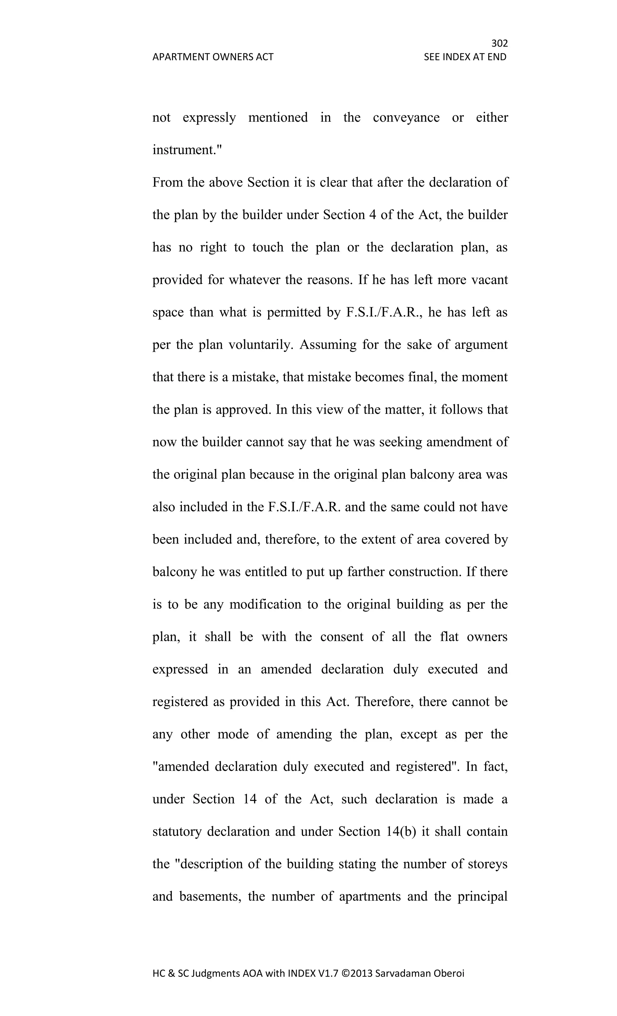 302
APARTMENT OWNERS ACT SEE INDEX AT END
HC & SC Judgments AOA with INDEX V1.7 ©2013 Sarvadaman Oberoi
not expressly mentioned in the conveyance or either
instrument."
From the above Section it is clear that after the declaration of
the plan by the builder under Section 4 of the Act, the builder
has no right to touch the plan or the declaration plan, as
provided for whatever the reasons. If he has left more vacant
space than what is permitted by F.S.I./F.A.R., he has left as
per the plan voluntarily. Assuming for the sake of argument
that there is a mistake, that mistake becomes final, the moment
the plan is approved. In this view of the matter, it follows that
now the builder cannot say that he was seeking amendment of
the original plan because in the original plan balcony area was
also included in the F.S.I./F.A.R. and the same could not have
been included and, therefore, to the extent of area covered by
balcony he was entitled to put up farther construction. If there
is to be any modification to the original building as per the
plan, it shall be with the consent of all the flat owners
expressed in an amended declaration duly executed and
registered as provided in this Act. Therefore, there cannot be
any other mode of amending the plan, except as per the
"amended declaration duly executed and registered''. In fact,
under Section 14 of the Act, such declaration is made a
statutory declaration and under Section 14(b) it shall contain
the "description of the building stating the number of storeys
and basements, the number of apartments and the principal
 