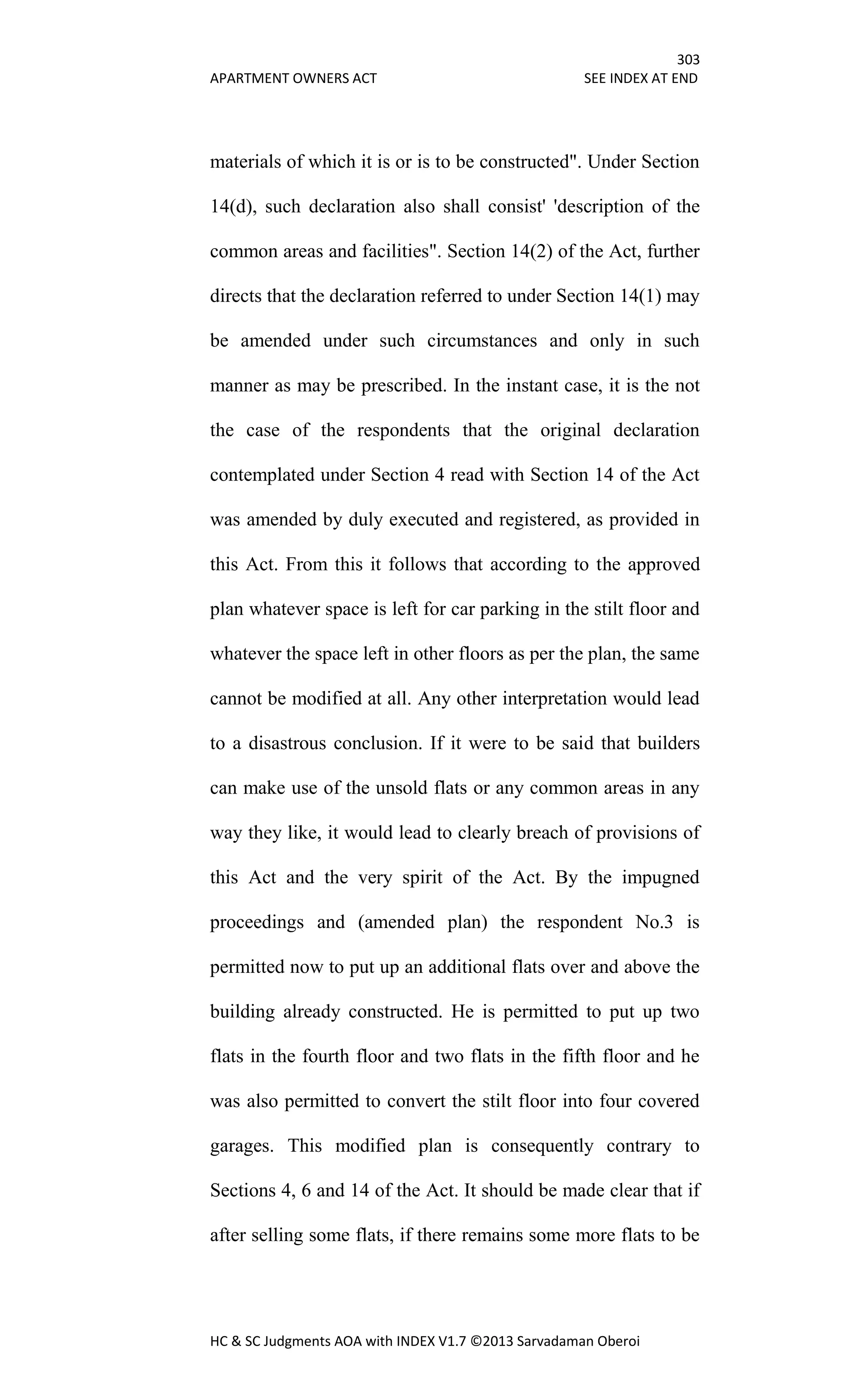 303
APARTMENT OWNERS ACT SEE INDEX AT END
HC & SC Judgments AOA with INDEX V1.7 ©2013 Sarvadaman Oberoi
materials of which it is or is to be constructed". Under Section
14(d), such declaration also shall consist' 'description of the
common areas and facilities". Section 14(2) of the Act, further
directs that the declaration referred to under Section 14(1) may
be amended under such circumstances and only in such
manner as may be prescribed. In the instant case, it is the not
the case of the respondents that the original declaration
contemplated under Section 4 read with Section 14 of the Act
was amended by duly executed and registered, as provided in
this Act. From this it follows that according to the approved
plan whatever space is left for car parking in the stilt floor and
whatever the space left in other floors as per the plan, the same
cannot be modified at all. Any other interpretation would lead
to a disastrous conclusion. If it were to be said that builders
can make use of the unsold flats or any common areas in any
way they like, it would lead to clearly breach of provisions of
this Act and the very spirit of the Act. By the impugned
proceedings and (amended plan) the respondent No.3 is
permitted now to put up an additional flats over and above the
building already constructed. He is permitted to put up two
flats in the fourth floor and two flats in the fifth floor and he
was also permitted to convert the stilt floor into four covered
garages. This modified plan is consequently contrary to
Sections 4, 6 and 14 of the Act. It should be made clear that if
after selling some flats, if there remains some more flats to be
 