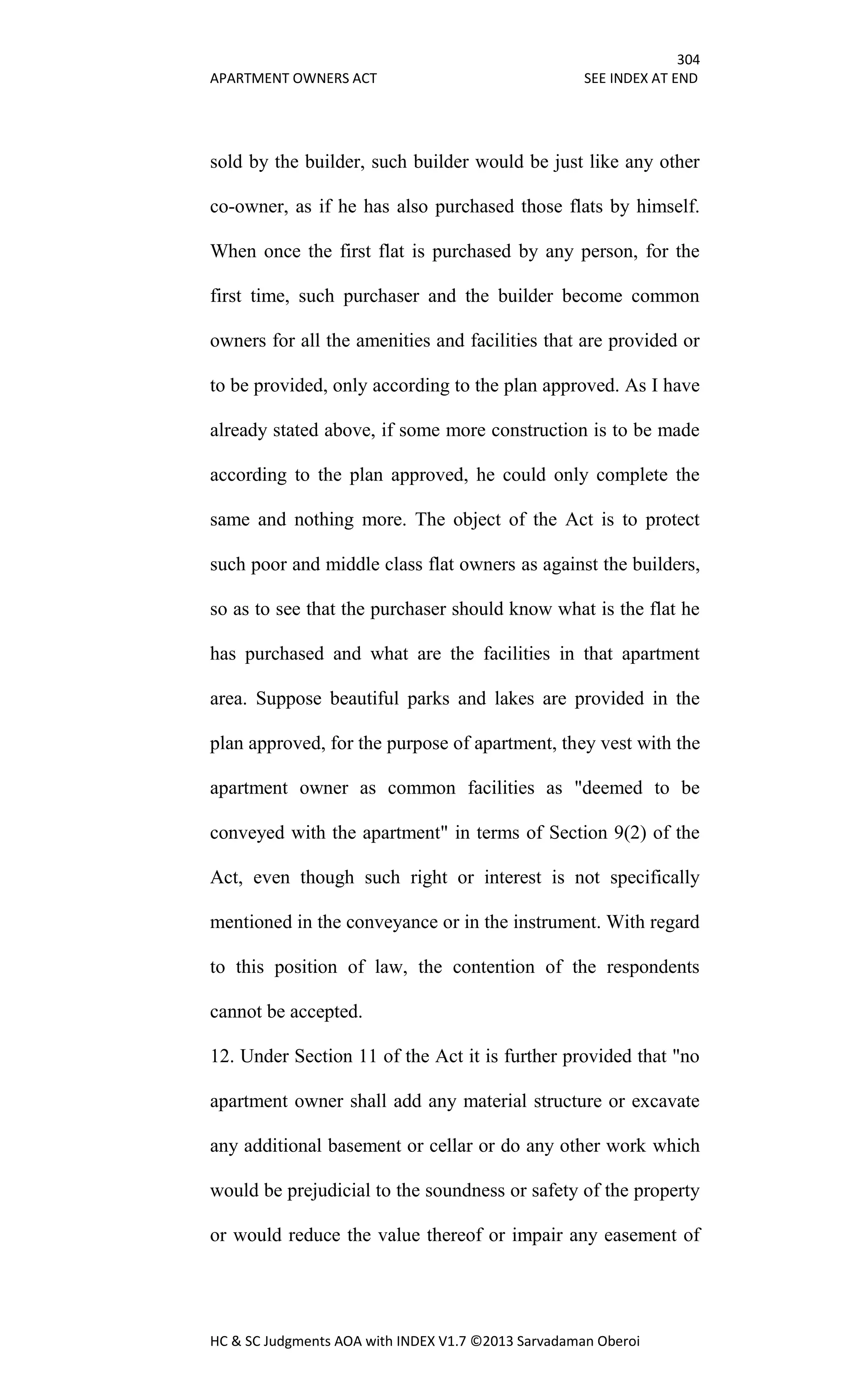 304
APARTMENT OWNERS ACT SEE INDEX AT END
HC & SC Judgments AOA with INDEX V1.7 ©2013 Sarvadaman Oberoi
sold by the builder, such builder would be just like any other
co-owner, as if he has also purchased those flats by himself.
When once the first flat is purchased by any person, for the
first time, such purchaser and the builder become common
owners for all the amenities and facilities that are provided or
to be provided, only according to the plan approved. As I have
already stated above, if some more construction is to be made
according to the plan approved, he could only complete the
same and nothing more. The object of the Act is to protect
such poor and middle class flat owners as against the builders,
so as to see that the purchaser should know what is the flat he
has purchased and what are the facilities in that apartment
area. Suppose beautiful parks and lakes are provided in the
plan approved, for the purpose of apartment, they vest with the
apartment owner as common facilities as "deemed to be
conveyed with the apartment" in terms of Section 9(2) of the
Act, even though such right or interest is not specifically
mentioned in the conveyance or in the instrument. With regard
to this position of law, the contention of the respondents
cannot be accepted.
12. Under Section 11 of the Act it is further provided that "no
apartment owner shall add any material structure or excavate
any additional basement or cellar or do any other work which
would be prejudicial to the soundness or safety of the property
or would reduce the value thereof or impair any easement of
 