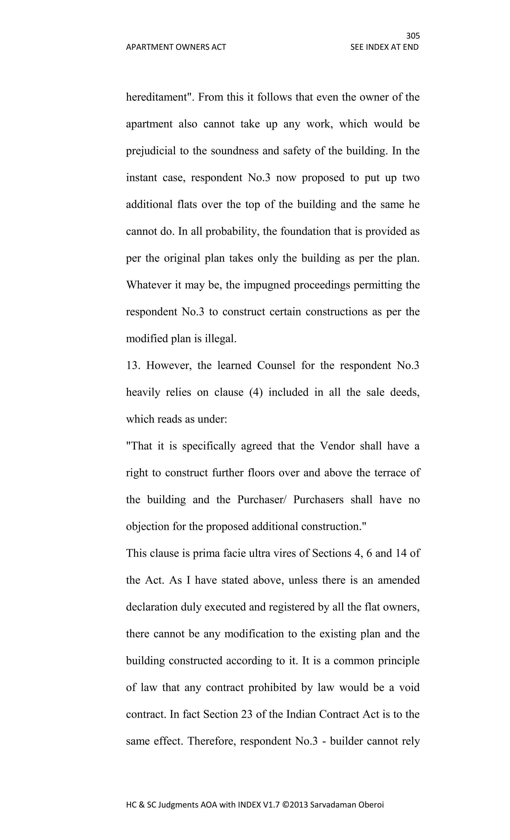 305
APARTMENT OWNERS ACT SEE INDEX AT END
HC & SC Judgments AOA with INDEX V1.7 ©2013 Sarvadaman Oberoi
hereditament". From this it follows that even the owner of the
apartment also cannot take up any work, which would be
prejudicial to the soundness and safety of the building. In the
instant case, respondent No.3 now proposed to put up two
additional flats over the top of the building and the same he
cannot do. In all probability, the foundation that is provided as
per the original plan takes only the building as per the plan.
Whatever it may be, the impugned proceedings permitting the
respondent No.3 to construct certain constructions as per the
modified plan is illegal.
13. However, the learned Counsel for the respondent No.3
heavily relies on clause (4) included in all the sale deeds,
which reads as under:
"That it is specifically agreed that the Vendor shall have a
right to construct further floors over and above the terrace of
the building and the Purchaser/ Purchasers shall have no
objection for the proposed additional construction."
This clause is prima facie ultra vires of Sections 4, 6 and 14 of
the Act. As I have stated above, unless there is an amended
declaration duly executed and registered by all the flat owners,
there cannot be any modification to the existing plan and the
building constructed according to it. It is a common principle
of law that any contract prohibited by law would be a void
contract. In fact Section 23 of the Indian Contract Act is to the
same effect. Therefore, respondent No.3 - builder cannot rely
 
