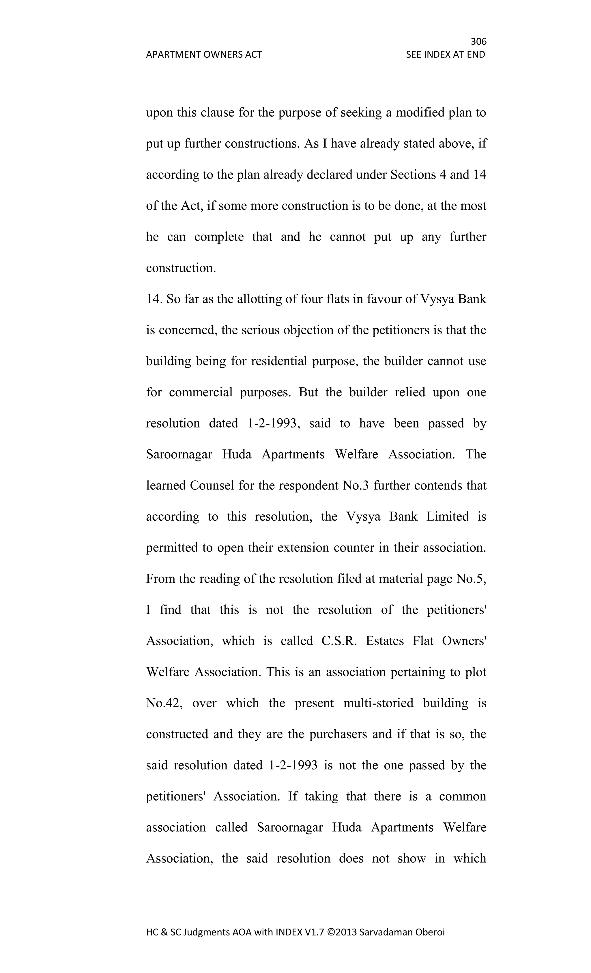 306
APARTMENT OWNERS ACT SEE INDEX AT END
HC & SC Judgments AOA with INDEX V1.7 ©2013 Sarvadaman Oberoi
upon this clause for the purpose of seeking a modified plan to
put up further constructions. As I have already stated above, if
according to the plan already declared under Sections 4 and 14
of the Act, if some more construction is to be done, at the most
he can complete that and he cannot put up any further
construction.
14. So far as the allotting of four flats in favour of Vysya Bank
is concerned, the serious objection of the petitioners is that the
building being for residential purpose, the builder cannot use
for commercial purposes. But the builder relied upon one
resolution dated 1-2-1993, said to have been passed by
Saroornagar Huda Apartments Welfare Association. The
learned Counsel for the respondent No.3 further contends that
according to this resolution, the Vysya Bank Limited is
permitted to open their extension counter in their association.
From the reading of the resolution filed at material page No.5,
I find that this is not the resolution of the petitioners'
Association, which is called C.S.R. Estates Flat Owners'
Welfare Association. This is an association pertaining to plot
No.42, over which the present multi-storied building is
constructed and they are the purchasers and if that is so, the
said resolution dated 1-2-1993 is not the one passed by the
petitioners' Association. If taking that there is a common
association called Saroornagar Huda Apartments Welfare
Association, the said resolution does not show in which
 
