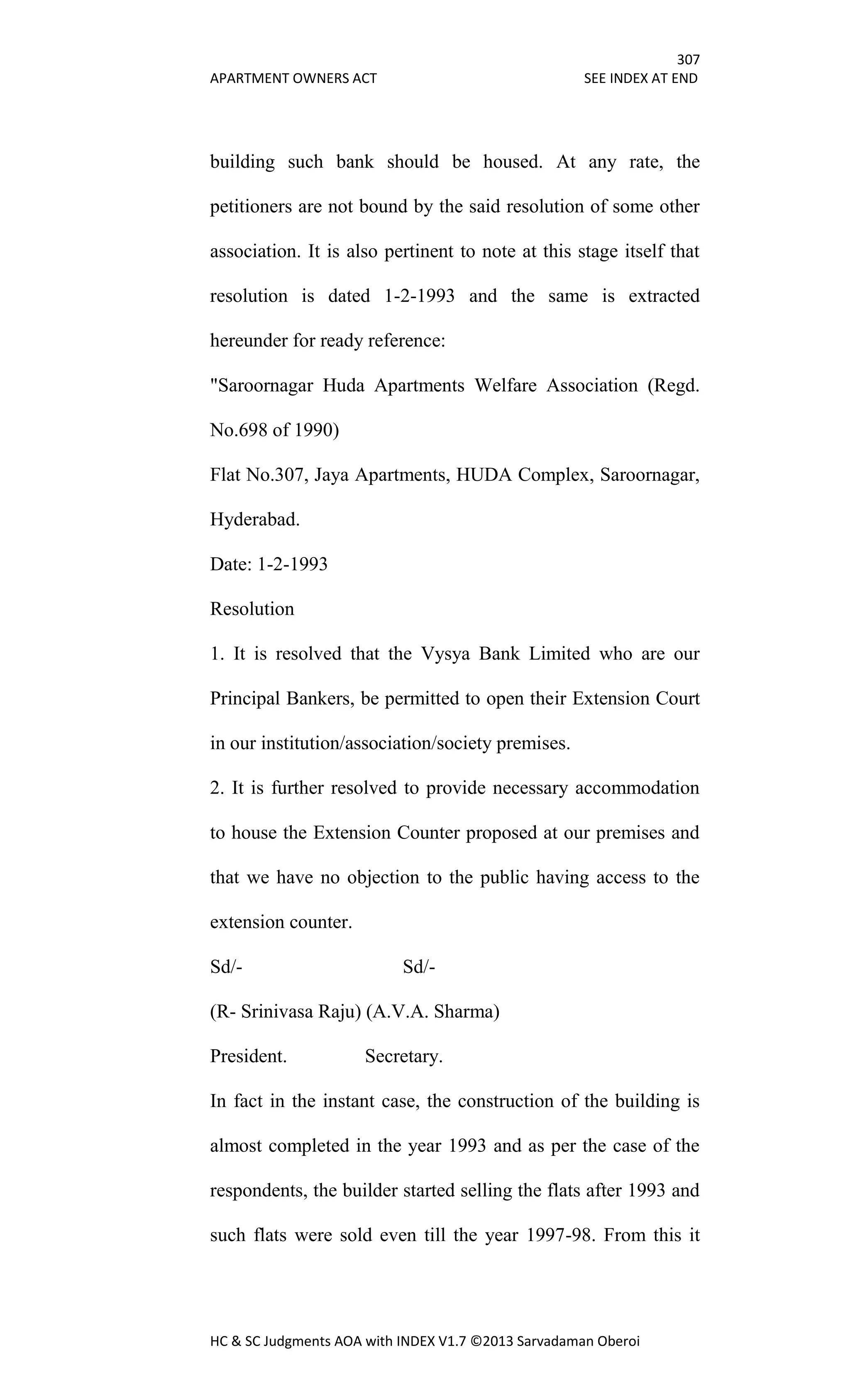 307
APARTMENT OWNERS ACT SEE INDEX AT END
HC & SC Judgments AOA with INDEX V1.7 ©2013 Sarvadaman Oberoi
building such bank should be housed. At any rate, the
petitioners are not bound by the said resolution of some other
association. It is also pertinent to note at this stage itself that
resolution is dated 1-2-1993 and the same is extracted
hereunder for ready reference:
"Saroornagar Huda Apartments Welfare Association (Regd.
No.698 of 1990)
Flat No.307, Jaya Apartments, HUDA Complex, Saroornagar,
Hyderabad.
Date: 1-2-1993
Resolution
1. It is resolved that the Vysya Bank Limited who are our
Principal Bankers, be permitted to open their Extension Court
in our institution/association/society premises.
2. It is further resolved to provide necessary accommodation
to house the Extension Counter proposed at our premises and
that we have no objection to the public having access to the
extension counter.
Sd/- Sd/-
(R- Srinivasa Raju) (A.V.A. Sharma)
President. Secretary.
In fact in the instant case, the construction of the building is
almost completed in the year 1993 and as per the case of the
respondents, the builder started selling the flats after 1993 and
such flats were sold even till the year 1997-98. From this it
 