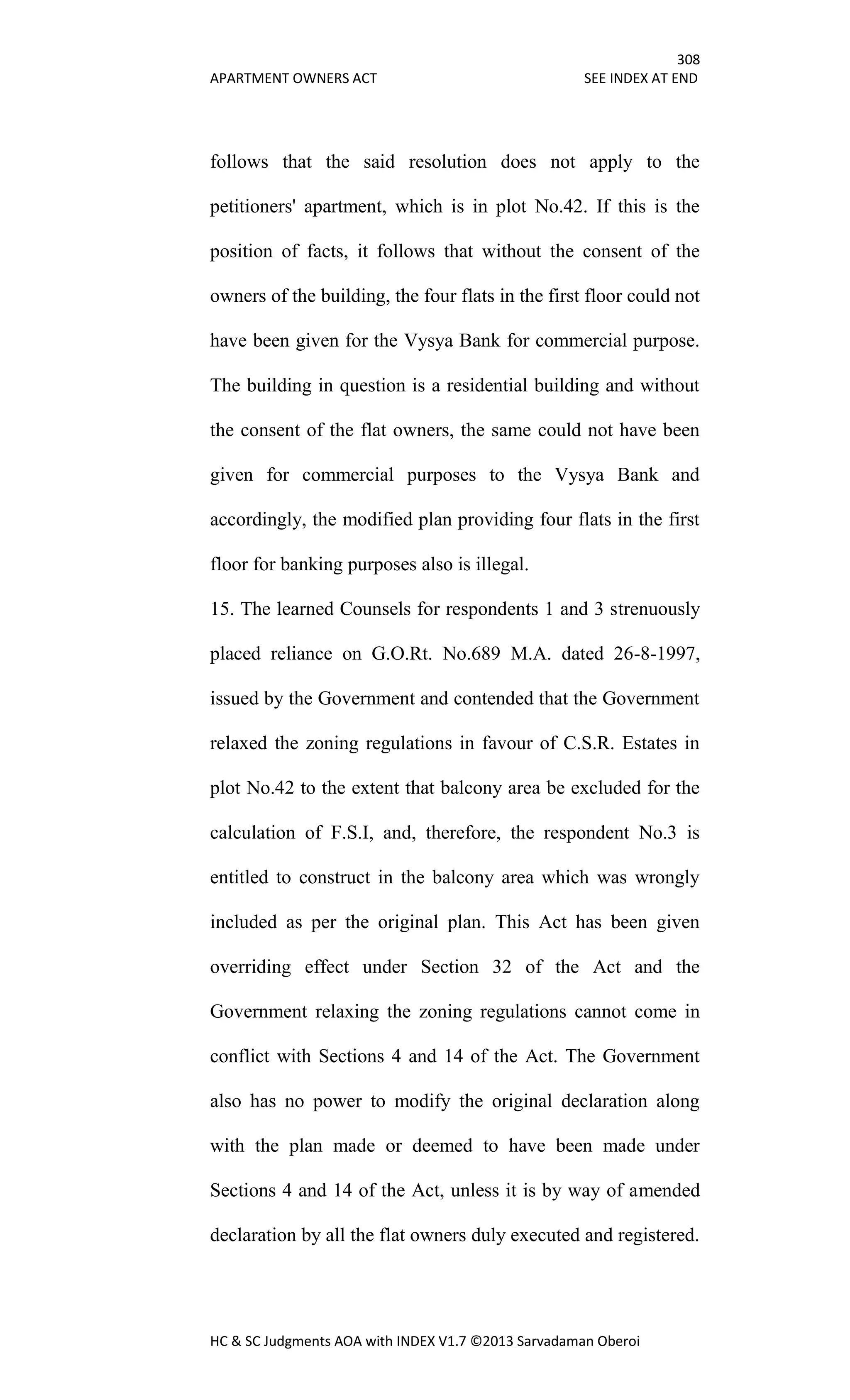 308
APARTMENT OWNERS ACT SEE INDEX AT END
HC & SC Judgments AOA with INDEX V1.7 ©2013 Sarvadaman Oberoi
follows that the said resolution does not apply to the
petitioners' apartment, which is in plot No.42. If this is the
position of facts, it follows that without the consent of the
owners of the building, the four flats in the first floor could not
have been given for the Vysya Bank for commercial purpose.
The building in question is a residential building and without
the consent of the flat owners, the same could not have been
given for commercial purposes to the Vysya Bank and
accordingly, the modified plan providing four flats in the first
floor for banking purposes also is illegal.
15. The learned Counsels for respondents 1 and 3 strenuously
placed reliance on G.O.Rt. No.689 M.A. dated 26-8-1997,
issued by the Government and contended that the Government
relaxed the zoning regulations in favour of C.S.R. Estates in
plot No.42 to the extent that balcony area be excluded for the
calculation of F.S.I, and, therefore, the respondent No.3 is
entitled to construct in the balcony area which was wrongly
included as per the original plan. This Act has been given
overriding effect under Section 32 of the Act and the
Government relaxing the zoning regulations cannot come in
conflict with Sections 4 and 14 of the Act. The Government
also has no power to modify the original declaration along
with the plan made or deemed to have been made under
Sections 4 and 14 of the Act, unless it is by way of amended
declaration by all the flat owners duly executed and registered.
 