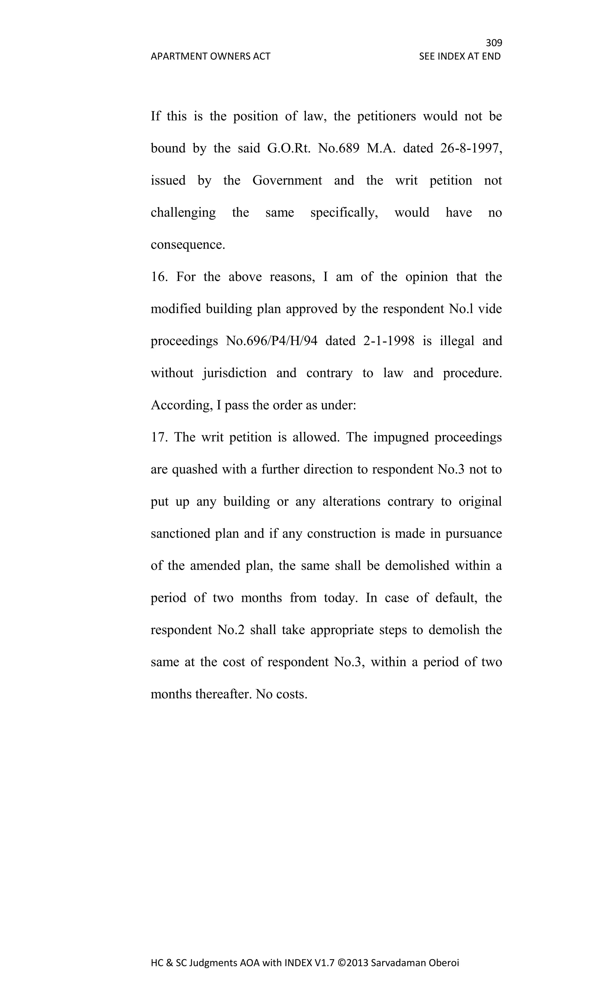 309
APARTMENT OWNERS ACT SEE INDEX AT END
HC & SC Judgments AOA with INDEX V1.7 ©2013 Sarvadaman Oberoi
If this is the position of law, the petitioners would not be
bound by the said G.O.Rt. No.689 M.A. dated 26-8-1997,
issued by the Government and the writ petition not
challenging the same specifically, would have no
consequence.
16. For the above reasons, I am of the opinion that the
modified building plan approved by the respondent No.l vide
proceedings No.696/P4/H/94 dated 2-1-1998 is illegal and
without jurisdiction and contrary to law and procedure.
According, I pass the order as under:
17. The writ petition is allowed. The impugned proceedings
are quashed with a further direction to respondent No.3 not to
put up any building or any alterations contrary to original
sanctioned plan and if any construction is made in pursuance
of the amended plan, the same shall be demolished within a
period of two months from today. In case of default, the
respondent No.2 shall take appropriate steps to demolish the
same at the cost of respondent No.3, within a period of two
months thereafter. No costs.
 