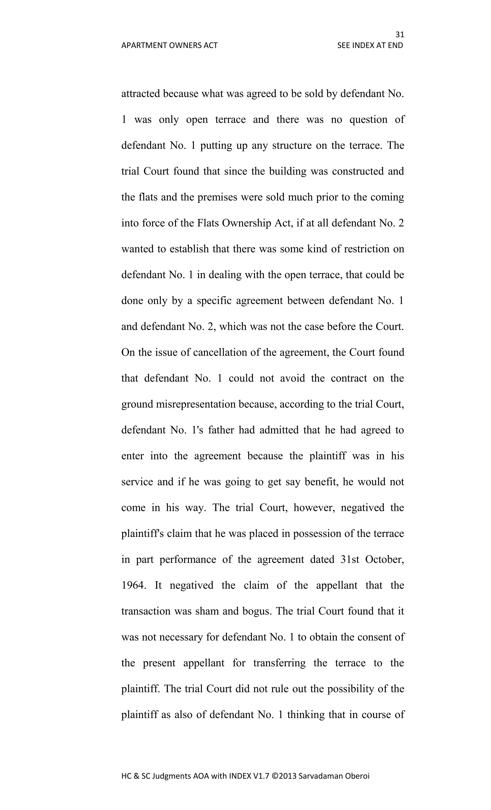 31
APARTMENT OWNERS ACT SEE INDEX AT END
HC & SC Judgments AOA with INDEX V1.7 ©2013 Sarvadaman Oberoi
attracted because what was agreed to be sold by defendant No.
1 was only open terrace and there was no question of
defendant No. 1 putting up any structure on the terrace. The
trial Court found that since the building was constructed and
the flats and the premises were sold much prior to the coming
into force of the Flats Ownership Act, if at all defendant No. 2
wanted to establish that there was some kind of restriction on
defendant No. 1 in dealing with the open terrace, that could be
done only by a specific agreement between defendant No. 1
and defendant No. 2, which was not the case before the Court.
On the issue of cancellation of the agreement, the Court found
that defendant No. 1 could not avoid the contract on the
ground misrepresentation because, according to the trial Court,
defendant No. 1's father had admitted that he had agreed to
enter into the agreement because the plaintiff was in his
service and if he was going to get say benefit, he would not
come in his way. The trial Court, however, negatived the
plaintiff's claim that he was placed in possession of the terrace
in part performance of the agreement dated 31st October,
1964. It negatived the claim of the appellant that the
transaction was sham and bogus. The trial Court found that it
was not necessary for defendant No. 1 to obtain the consent of
the present appellant for transferring the terrace to the
plaintiff. The trial Court did not rule out the possibility of the
plaintiff as also of defendant No. 1 thinking that in course of
 