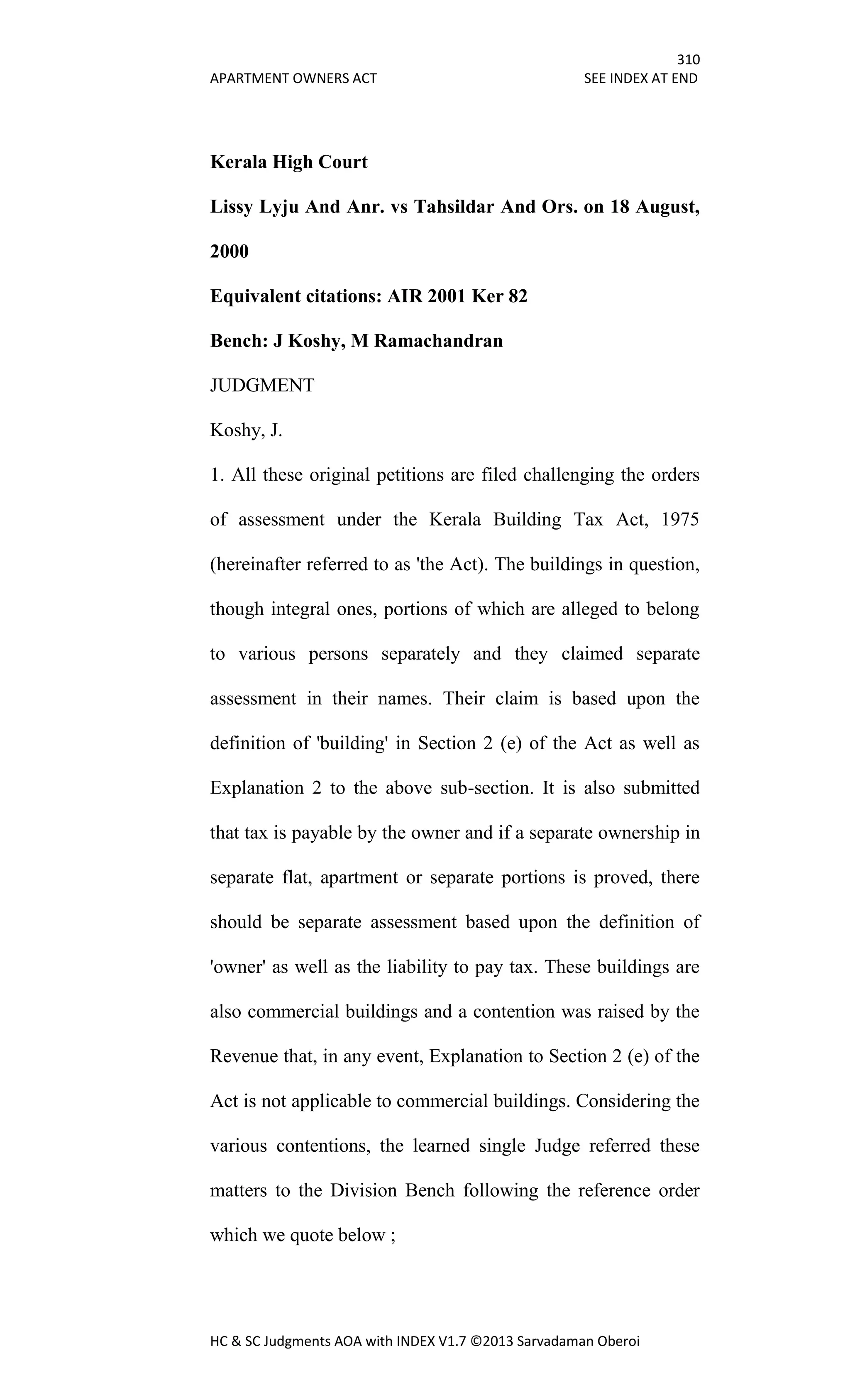 310
APARTMENT OWNERS ACT SEE INDEX AT END
HC & SC Judgments AOA with INDEX V1.7 ©2013 Sarvadaman Oberoi
Kerala High Court
Lissy Lyju And Anr. vs Tahsildar And Ors. on 18 August,
2000
Equivalent citations: AIR 2001 Ker 82
Bench: J Koshy, M Ramachandran
JUDGMENT
Koshy, J.
1. All these original petitions are filed challenging the orders
of assessment under the Kerala Building Tax Act, 1975
(hereinafter referred to as 'the Act). The buildings in question,
though integral ones, portions of which are alleged to belong
to various persons separately and they claimed separate
assessment in their names. Their claim is based upon the
definition of 'building' in Section 2 (e) of the Act as well as
Explanation 2 to the above sub-section. It is also submitted
that tax is payable by the owner and if a separate ownership in
separate flat, apartment or separate portions is proved, there
should be separate assessment based upon the definition of
'owner' as well as the liability to pay tax. These buildings are
also commercial buildings and a contention was raised by the
Revenue that, in any event, Explanation to Section 2 (e) of the
Act is not applicable to commercial buildings. Considering the
various contentions, the learned single Judge referred these
matters to the Division Bench following the reference order
which we quote below ;
 