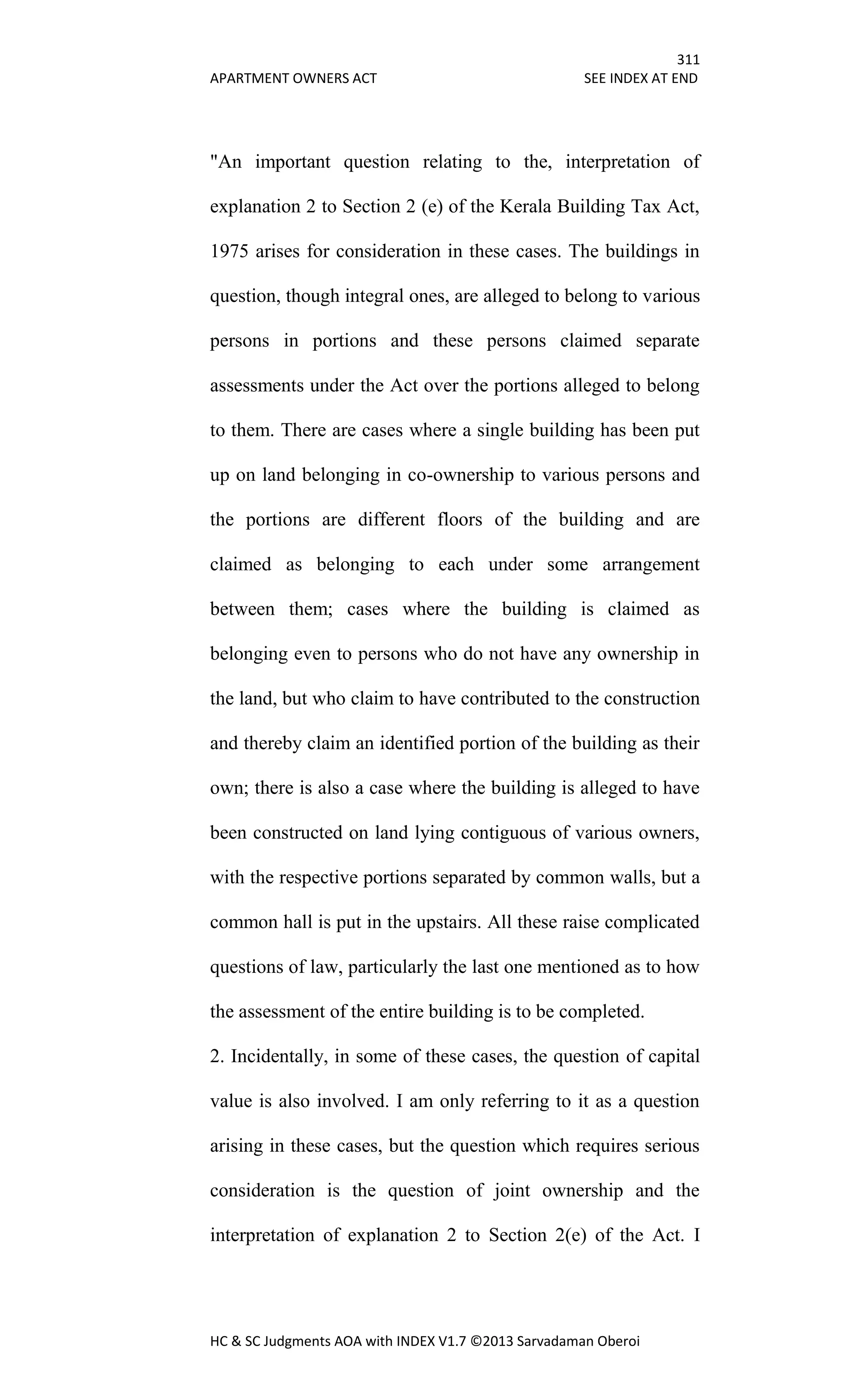 311
APARTMENT OWNERS ACT SEE INDEX AT END
HC & SC Judgments AOA with INDEX V1.7 ©2013 Sarvadaman Oberoi
"An important question relating to the, interpretation of
explanation 2 to Section 2 (e) of the Kerala Building Tax Act,
1975 arises for consideration in these cases. The buildings in
question, though integral ones, are alleged to belong to various
persons in portions and these persons claimed separate
assessments under the Act over the portions alleged to belong
to them. There are cases where a single building has been put
up on land belonging in co-ownership to various persons and
the portions are different floors of the building and are
claimed as belonging to each under some arrangement
between them; cases where the building is claimed as
belonging even to persons who do not have any ownership in
the land, but who claim to have contributed to the construction
and thereby claim an identified portion of the building as their
own; there is also a case where the building is alleged to have
been constructed on land lying contiguous of various owners,
with the respective portions separated by common walls, but a
common hall is put in the upstairs. All these raise complicated
questions of law, particularly the last one mentioned as to how
the assessment of the entire building is to be completed.
2. Incidentally, in some of these cases, the question of capital
value is also involved. I am only referring to it as a question
arising in these cases, but the question which requires serious
consideration is the question of joint ownership and the
interpretation of explanation 2 to Section 2(e) of the Act. I
 