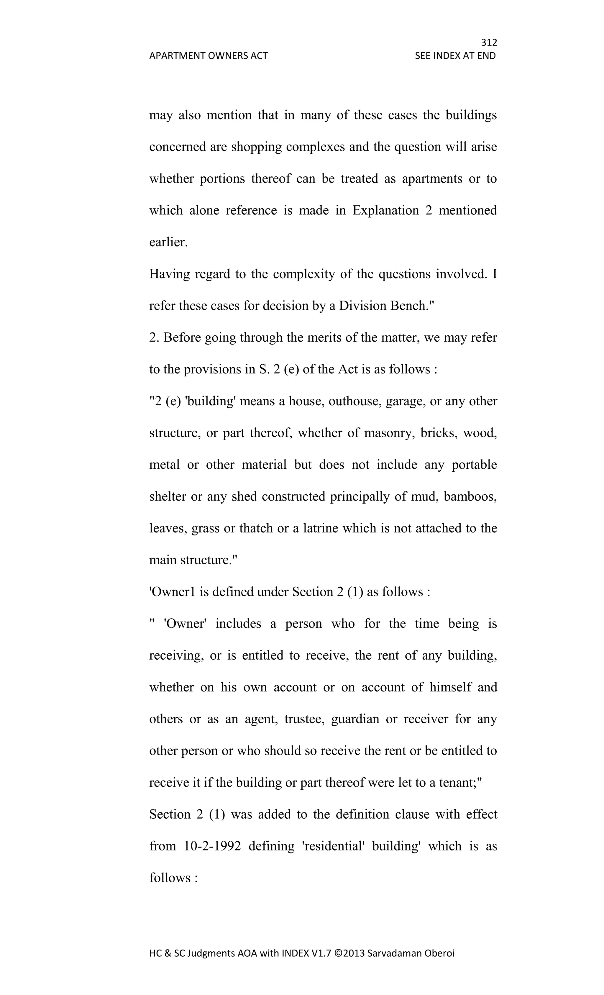 312
APARTMENT OWNERS ACT SEE INDEX AT END
HC & SC Judgments AOA with INDEX V1.7 ©2013 Sarvadaman Oberoi
may also mention that in many of these cases the buildings
concerned are shopping complexes and the question will arise
whether portions thereof can be treated as apartments or to
which alone reference is made in Explanation 2 mentioned
earlier.
Having regard to the complexity of the questions involved. I
refer these cases for decision by a Division Bench."
2. Before going through the merits of the matter, we may refer
to the provisions in S. 2 (e) of the Act is as follows :
"2 (e) 'building' means a house, outhouse, garage, or any other
structure, or part thereof, whether of masonry, bricks, wood,
metal or other material but does not include any portable
shelter or any shed constructed principally of mud, bamboos,
leaves, grass or thatch or a latrine which is not attached to the
main structure."
'Owner1 is defined under Section 2 (1) as follows :
" 'Owner' includes a person who for the time being is
receiving, or is entitled to receive, the rent of any building,
whether on his own account or on account of himself and
others or as an agent, trustee, guardian or receiver for any
other person or who should so receive the rent or be entitled to
receive it if the building or part thereof were let to a tenant;"
Section 2 (1) was added to the definition clause with effect
from 10-2-1992 defining 'residential' building' which is as
follows :
 