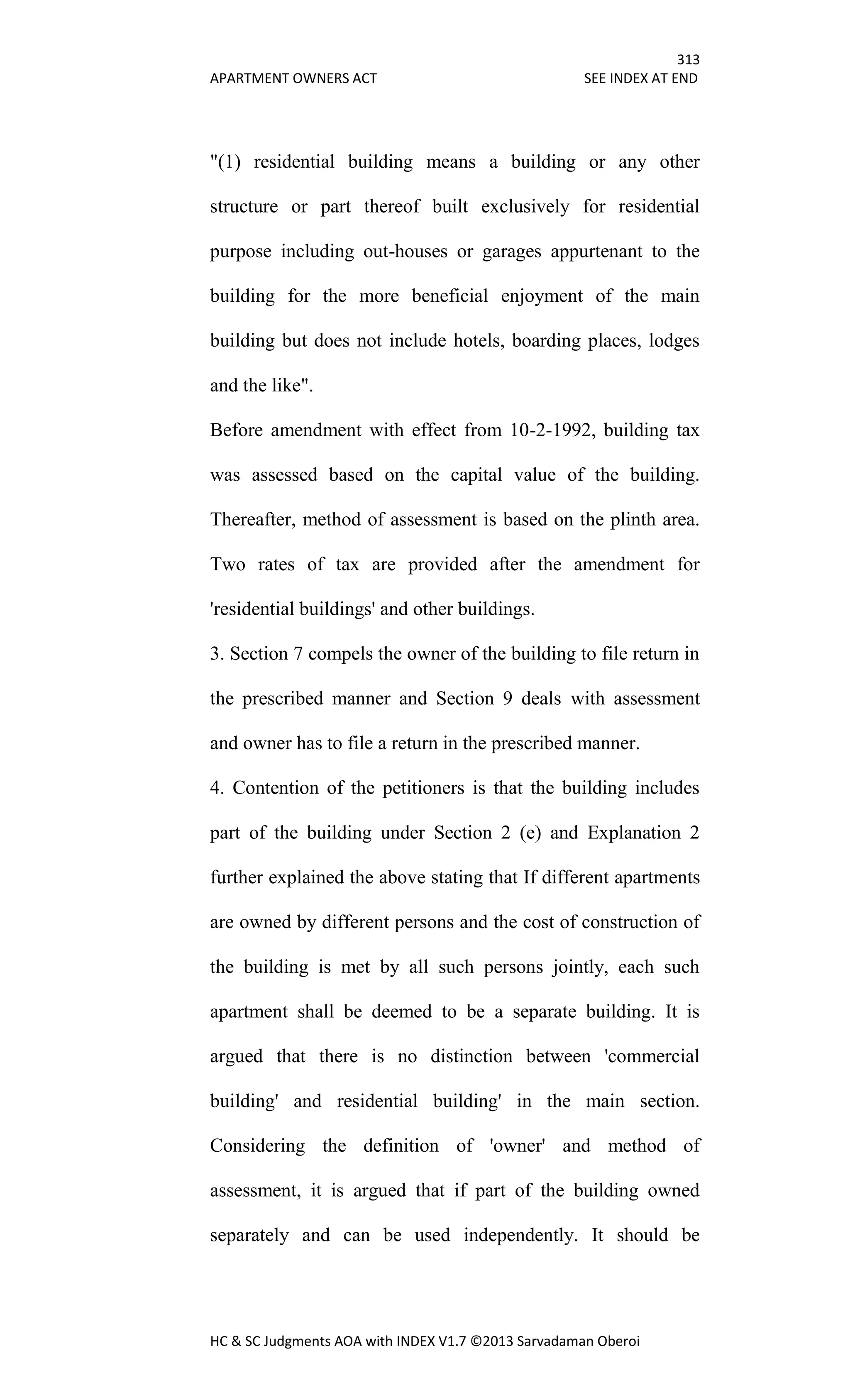 313
APARTMENT OWNERS ACT SEE INDEX AT END
HC & SC Judgments AOA with INDEX V1.7 ©2013 Sarvadaman Oberoi
"(1) residential building means a building or any other
structure or part thereof built exclusively for residential
purpose including out-houses or garages appurtenant to the
building for the more beneficial enjoyment of the main
building but does not include hotels, boarding places, lodges
and the like".
Before amendment with effect from 10-2-1992, building tax
was assessed based on the capital value of the building.
Thereafter, method of assessment is based on the plinth area.
Two rates of tax are provided after the amendment for
'residential buildings' and other buildings.
3. Section 7 compels the owner of the building to file return in
the prescribed manner and Section 9 deals with assessment
and owner has to file a return in the prescribed manner.
4. Contention of the petitioners is that the building includes
part of the building under Section 2 (e) and Explanation 2
further explained the above stating that If different apartments
are owned by different persons and the cost of construction of
the building is met by all such persons jointly, each such
apartment shall be deemed to be a separate building. It is
argued that there is no distinction between 'commercial
building' and residential building' in the main section.
Considering the definition of 'owner' and method of
assessment, it is argued that if part of the building owned
separately and can be used independently. It should be
 
