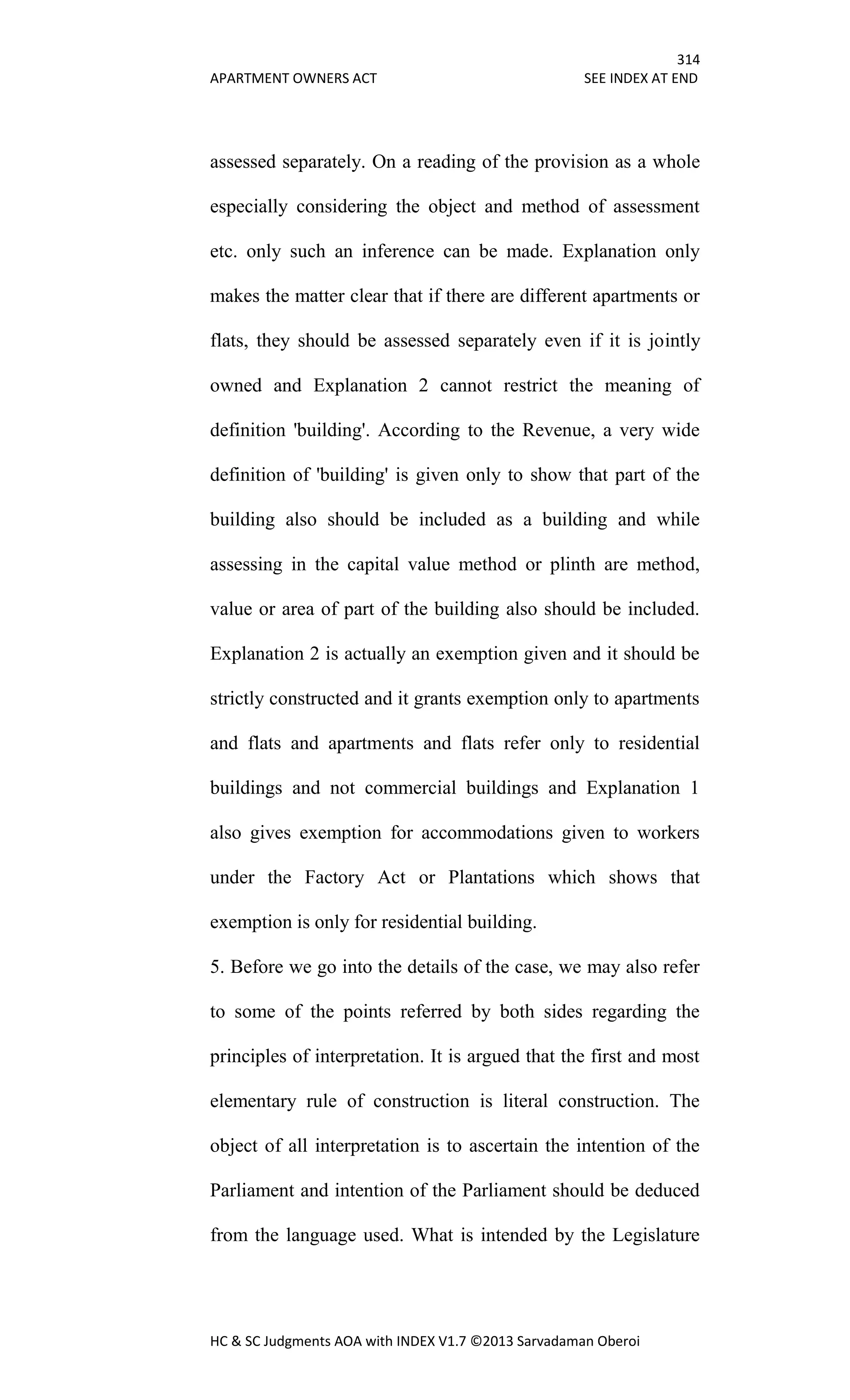 314
APARTMENT OWNERS ACT SEE INDEX AT END
HC & SC Judgments AOA with INDEX V1.7 ©2013 Sarvadaman Oberoi
assessed separately. On a reading of the provision as a whole
especially considering the object and method of assessment
etc. only such an inference can be made. Explanation only
makes the matter clear that if there are different apartments or
flats, they should be assessed separately even if it is jointly
owned and Explanation 2 cannot restrict the meaning of
definition 'building'. According to the Revenue, a very wide
definition of 'building' is given only to show that part of the
building also should be included as a building and while
assessing in the capital value method or plinth are method,
value or area of part of the building also should be included.
Explanation 2 is actually an exemption given and it should be
strictly constructed and it grants exemption only to apartments
and flats and apartments and flats refer only to residential
buildings and not commercial buildings and Explanation 1
also gives exemption for accommodations given to workers
under the Factory Act or Plantations which shows that
exemption is only for residential building.
5. Before we go into the details of the case, we may also refer
to some of the points referred by both sides regarding the
principles of interpretation. It is argued that the first and most
elementary rule of construction is literal construction. The
object of all interpretation is to ascertain the intention of the
Parliament and intention of the Parliament should be deduced
from the language used. What is intended by the Legislature
 
