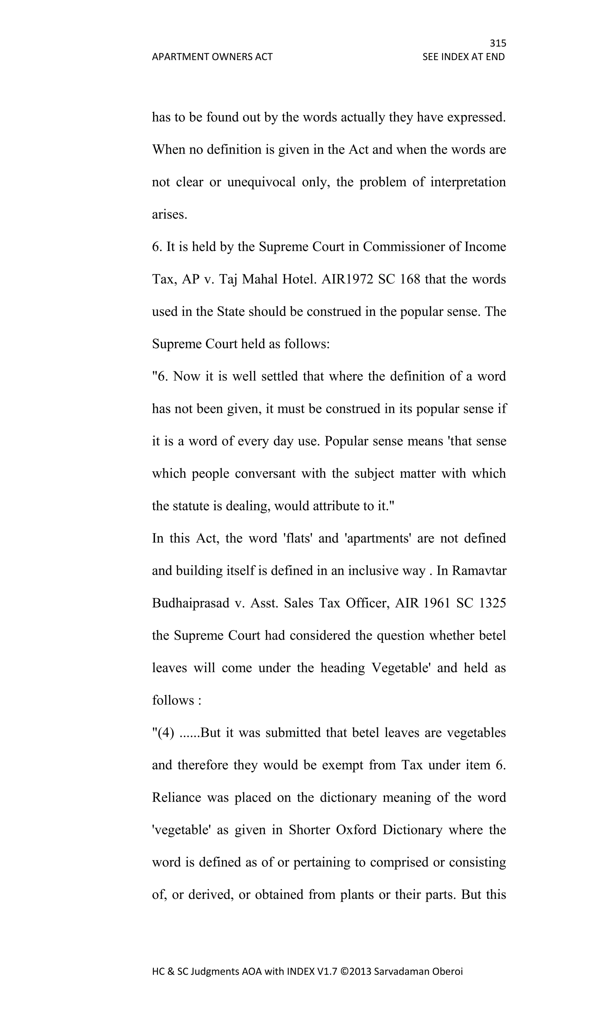 315
APARTMENT OWNERS ACT SEE INDEX AT END
HC & SC Judgments AOA with INDEX V1.7 ©2013 Sarvadaman Oberoi
has to be found out by the words actually they have expressed.
When no definition is given in the Act and when the words are
not clear or unequivocal only, the problem of interpretation
arises.
6. It is held by the Supreme Court in Commissioner of Income
Tax, AP v. Taj Mahal Hotel. AIR1972 SC 168 that the words
used in the State should be construed in the popular sense. The
Supreme Court held as follows:
"6. Now it is well settled that where the definition of a word
has not been given, it must be construed in its popular sense if
it is a word of every day use. Popular sense means 'that sense
which people conversant with the subject matter with which
the statute is dealing, would attribute to it."
In this Act, the word 'flats' and 'apartments' are not defined
and building itself is defined in an inclusive way . In Ramavtar
Budhaiprasad v. Asst. Sales Tax Officer, AIR 1961 SC 1325
the Supreme Court had considered the question whether betel
leaves will come under the heading Vegetable' and held as
follows :
"(4) ......But it was submitted that betel leaves are vegetables
and therefore they would be exempt from Tax under item 6.
Reliance was placed on the dictionary meaning of the word
'vegetable' as given in Shorter Oxford Dictionary where the
word is defined as of or pertaining to comprised or consisting
of, or derived, or obtained from plants or their parts. But this
 