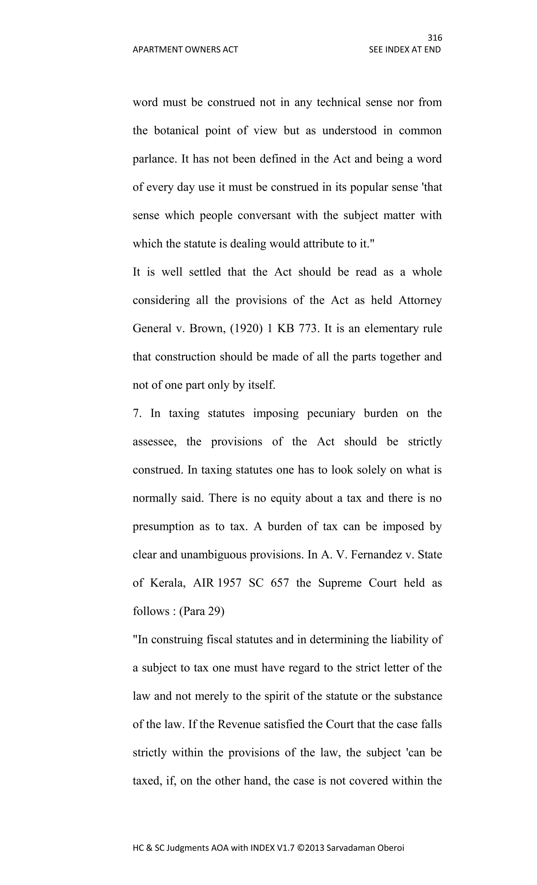 316
APARTMENT OWNERS ACT SEE INDEX AT END
HC & SC Judgments AOA with INDEX V1.7 ©2013 Sarvadaman Oberoi
word must be construed not in any technical sense nor from
the botanical point of view but as understood in common
parlance. It has not been defined in the Act and being a word
of every day use it must be construed in its popular sense 'that
sense which people conversant with the subject matter with
which the statute is dealing would attribute to it."
It is well settled that the Act should be read as a whole
considering all the provisions of the Act as held Attorney
General v. Brown, (1920) 1 KB 773. It is an elementary rule
that construction should be made of all the parts together and
not of one part only by itself.
7. In taxing statutes imposing pecuniary burden on the
assessee, the provisions of the Act should be strictly
construed. In taxing statutes one has to look solely on what is
normally said. There is no equity about a tax and there is no
presumption as to tax. A burden of tax can be imposed by
clear and unambiguous provisions. In A. V. Fernandez v. State
of Kerala, AIR 1957 SC 657 the Supreme Court held as
follows : (Para 29)
"In construing fiscal statutes and in determining the liability of
a subject to tax one must have regard to the strict letter of the
law and not merely to the spirit of the statute or the substance
of the law. If the Revenue satisfied the Court that the case falls
strictly within the provisions of the law, the subject 'can be
taxed, if, on the other hand, the case is not covered within the
 