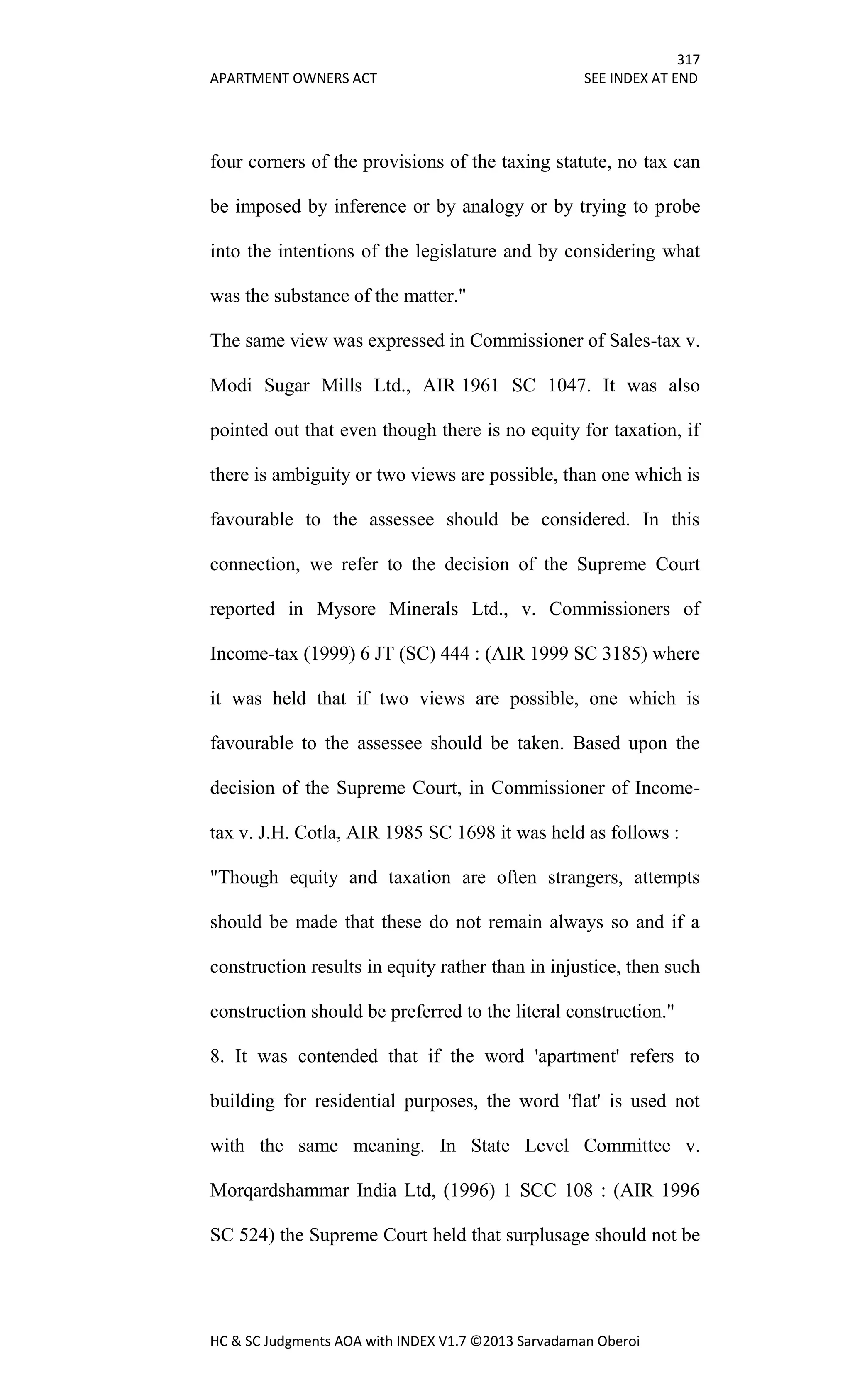 317
APARTMENT OWNERS ACT SEE INDEX AT END
HC & SC Judgments AOA with INDEX V1.7 ©2013 Sarvadaman Oberoi
four corners of the provisions of the taxing statute, no tax can
be imposed by inference or by analogy or by trying to probe
into the intentions of the legislature and by considering what
was the substance of the matter."
The same view was expressed in Commissioner of Sales-tax v.
Modi Sugar Mills Ltd., AIR 1961 SC 1047. It was also
pointed out that even though there is no equity for taxation, if
there is ambiguity or two views are possible, than one which is
favourable to the assessee should be considered. In this
connection, we refer to the decision of the Supreme Court
reported in Mysore Minerals Ltd., v. Commissioners of
Income-tax (1999) 6 JT (SC) 444 : (AIR 1999 SC 3185) where
it was held that if two views are possible, one which is
favourable to the assessee should be taken. Based upon the
decision of the Supreme Court, in Commissioner of Income-
tax v. J.H. Cotla, AIR 1985 SC 1698 it was held as follows :
"Though equity and taxation are often strangers, attempts
should be made that these do not remain always so and if a
construction results in equity rather than in injustice, then such
construction should be preferred to the literal construction."
8. It was contended that if the word 'apartment' refers to
building for residential purposes, the word 'flat' is used not
with the same meaning. In State Level Committee v.
Morqardshammar India Ltd, (1996) 1 SCC 108 : (AIR 1996
SC 524) the Supreme Court held that surplusage should not be
 