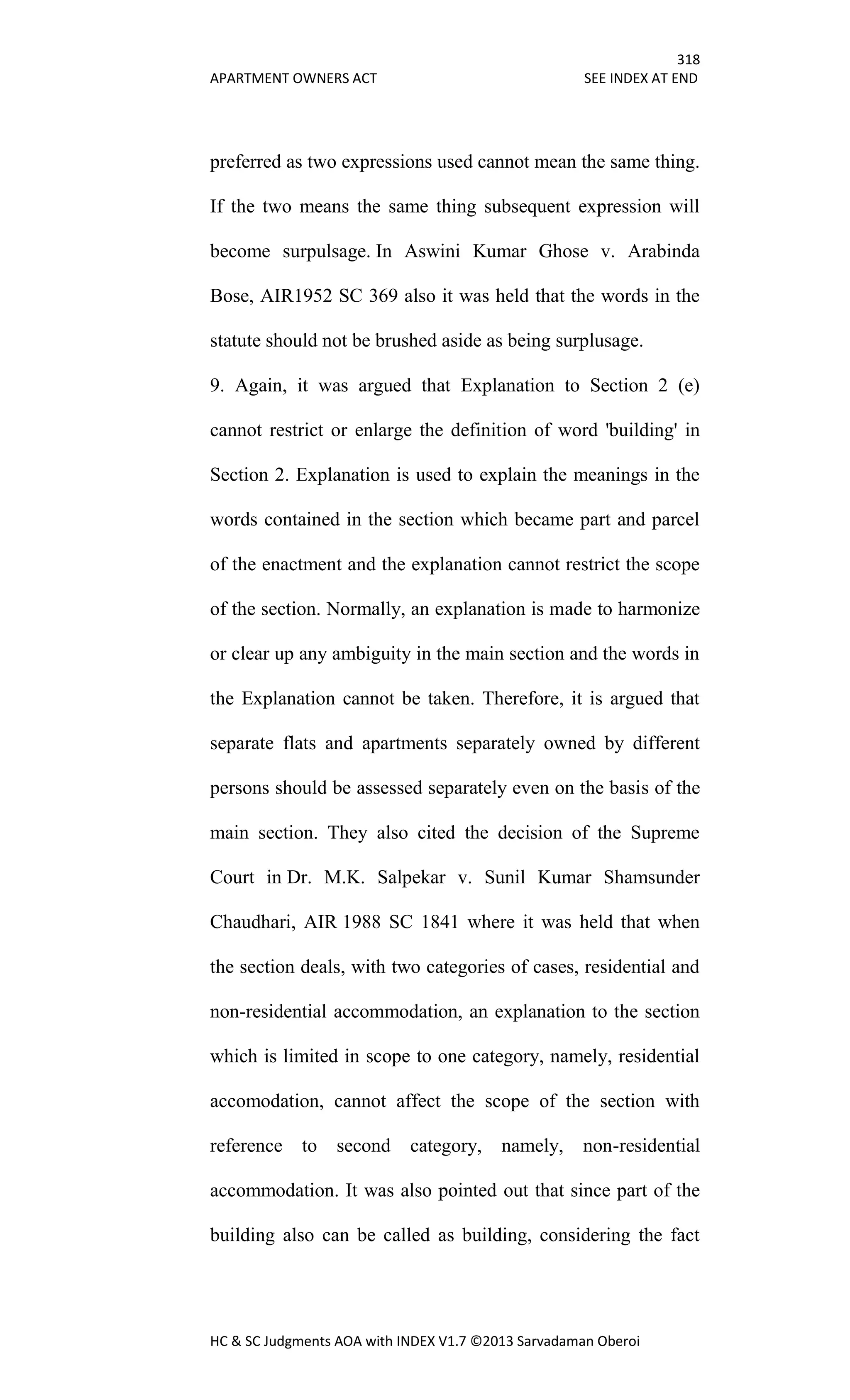 318
APARTMENT OWNERS ACT SEE INDEX AT END
HC & SC Judgments AOA with INDEX V1.7 ©2013 Sarvadaman Oberoi
preferred as two expressions used cannot mean the same thing.
If the two means the same thing subsequent expression will
become surpulsage. In Aswini Kumar Ghose v. Arabinda
Bose, AIR1952 SC 369 also it was held that the words in the
statute should not be brushed aside as being surplusage.
9. Again, it was argued that Explanation to Section 2 (e)
cannot restrict or enlarge the definition of word 'building' in
Section 2. Explanation is used to explain the meanings in the
words contained in the section which became part and parcel
of the enactment and the explanation cannot restrict the scope
of the section. Normally, an explanation is made to harmonize
or clear up any ambiguity in the main section and the words in
the Explanation cannot be taken. Therefore, it is argued that
separate flats and apartments separately owned by different
persons should be assessed separately even on the basis of the
main section. They also cited the decision of the Supreme
Court in Dr. M.K. Salpekar v. Sunil Kumar Shamsunder
Chaudhari, AIR 1988 SC 1841 where it was held that when
the section deals, with two categories of cases, residential and
non-residential accommodation, an explanation to the section
which is limited in scope to one category, namely, residential
accomodation, cannot affect the scope of the section with
reference to second category, namely, non-residential
accommodation. It was also pointed out that since part of the
building also can be called as building, considering the fact
 