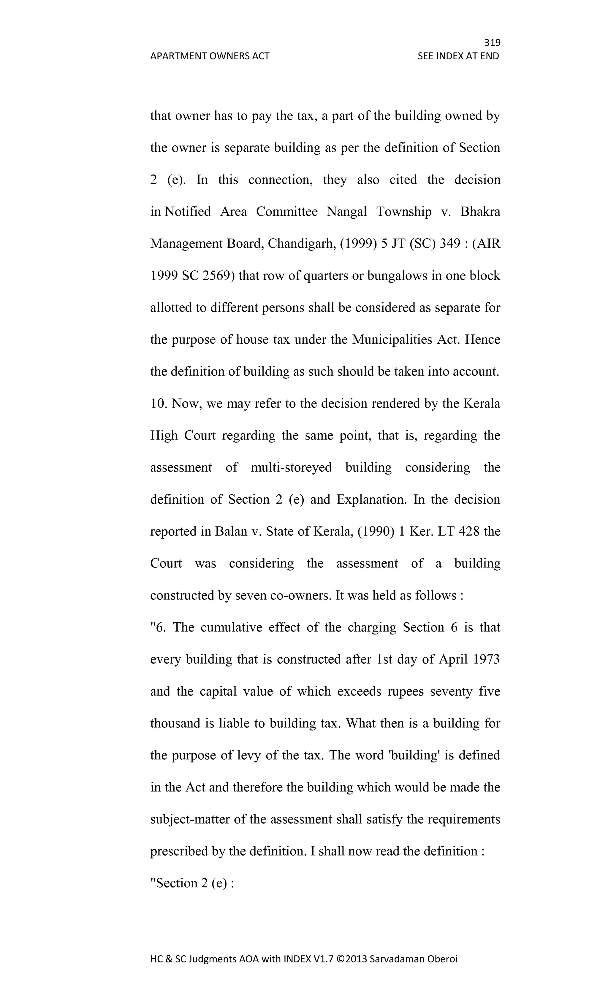 319
APARTMENT OWNERS ACT SEE INDEX AT END
HC & SC Judgments AOA with INDEX V1.7 ©2013 Sarvadaman Oberoi
that owner has to pay the tax, a part of the building owned by
the owner is separate building as per the definition of Section
2 (e). In this connection, they also cited the decision
in Notified Area Committee Nangal Township v. Bhakra
Management Board, Chandigarh, (1999) 5 JT (SC) 349 : (AIR
1999 SC 2569) that row of quarters or bungalows in one block
allotted to different persons shall be considered as separate for
the purpose of house tax under the Municipalities Act. Hence
the definition of building as such should be taken into account.
10. Now, we may refer to the decision rendered by the Kerala
High Court regarding the same point, that is, regarding the
assessment of multi-storeyed building considering the
definition of Section 2 (e) and Explanation. In the decision
reported in Balan v. State of Kerala, (1990) 1 Ker. LT 428 the
Court was considering the assessment of a building
constructed by seven co-owners. It was held as follows :
"6. The cumulative effect of the charging Section 6 is that
every building that is constructed after 1st day of April 1973
and the capital value of which exceeds rupees seventy five
thousand is liable to building tax. What then is a building for
the purpose of levy of the tax. The word 'building' is defined
in the Act and therefore the building which would be made the
subject-matter of the assessment shall satisfy the requirements
prescribed by the definition. I shall now read the definition :
"Section 2 (e) :
 