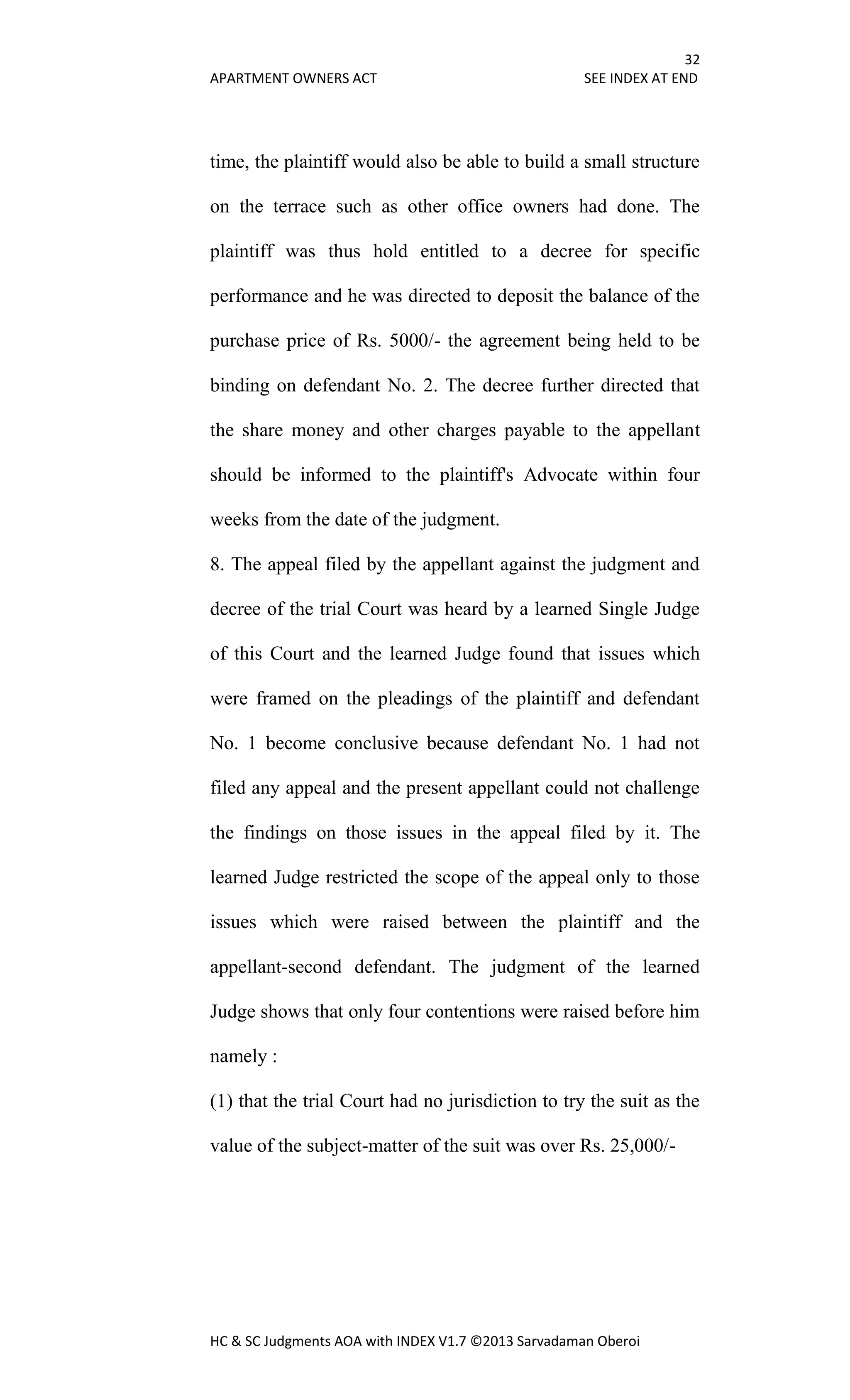 32
APARTMENT OWNERS ACT SEE INDEX AT END
HC & SC Judgments AOA with INDEX V1.7 ©2013 Sarvadaman Oberoi
time, the plaintiff would also be able to build a small structure
on the terrace such as other office owners had done. The
plaintiff was thus hold entitled to a decree for specific
performance and he was directed to deposit the balance of the
purchase price of Rs. 5000/- the agreement being held to be
binding on defendant No. 2. The decree further directed that
the share money and other charges payable to the appellant
should be informed to the plaintiff's Advocate within four
weeks from the date of the judgment.
8. The appeal filed by the appellant against the judgment and
decree of the trial Court was heard by a learned Single Judge
of this Court and the learned Judge found that issues which
were framed on the pleadings of the plaintiff and defendant
No. 1 become conclusive because defendant No. 1 had not
filed any appeal and the present appellant could not challenge
the findings on those issues in the appeal filed by it. The
learned Judge restricted the scope of the appeal only to those
issues which were raised between the plaintiff and the
appellant-second defendant. The judgment of the learned
Judge shows that only four contentions were raised before him
namely :
(1) that the trial Court had no jurisdiction to try the suit as the
value of the subject-matter of the suit was over Rs. 25,000/-
 