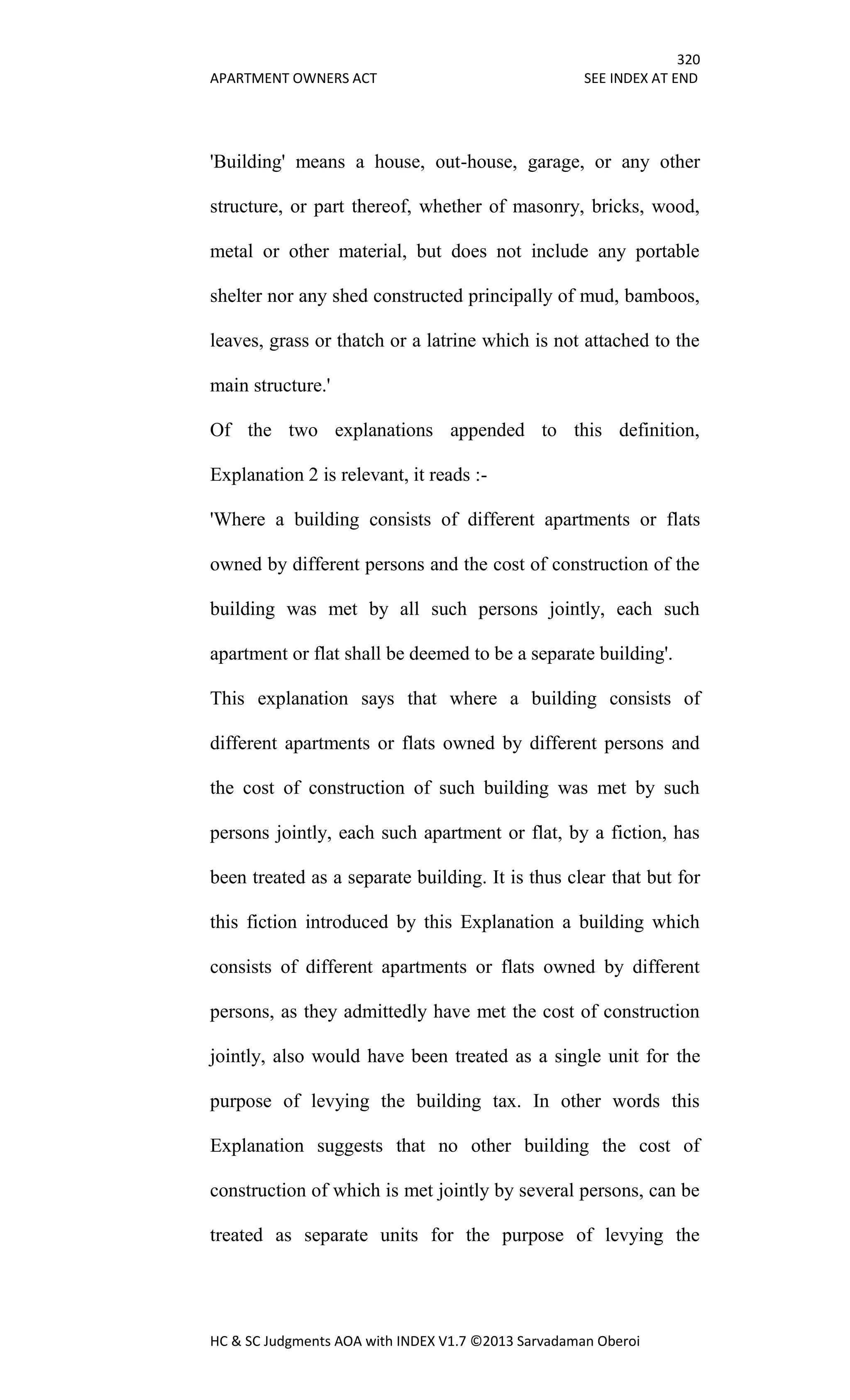 320
APARTMENT OWNERS ACT SEE INDEX AT END
HC & SC Judgments AOA with INDEX V1.7 ©2013 Sarvadaman Oberoi
'Building' means a house, out-house, garage, or any other
structure, or part thereof, whether of masonry, bricks, wood,
metal or other material, but does not include any portable
shelter nor any shed constructed principally of mud, bamboos,
leaves, grass or thatch or a latrine which is not attached to the
main structure.'
Of the two explanations appended to this definition,
Explanation 2 is relevant, it reads :-
'Where a building consists of different apartments or flats
owned by different persons and the cost of construction of the
building was met by all such persons jointly, each such
apartment or flat shall be deemed to be a separate building'.
This explanation says that where a building consists of
different apartments or flats owned by different persons and
the cost of construction of such building was met by such
persons jointly, each such apartment or flat, by a fiction, has
been treated as a separate building. It is thus clear that but for
this fiction introduced by this Explanation a building which
consists of different apartments or flats owned by different
persons, as they admittedly have met the cost of construction
jointly, also would have been treated as a single unit for the
purpose of levying the building tax. In other words this
Explanation suggests that no other building the cost of
construction of which is met jointly by several persons, can be
treated as separate units for the purpose of levying the
 