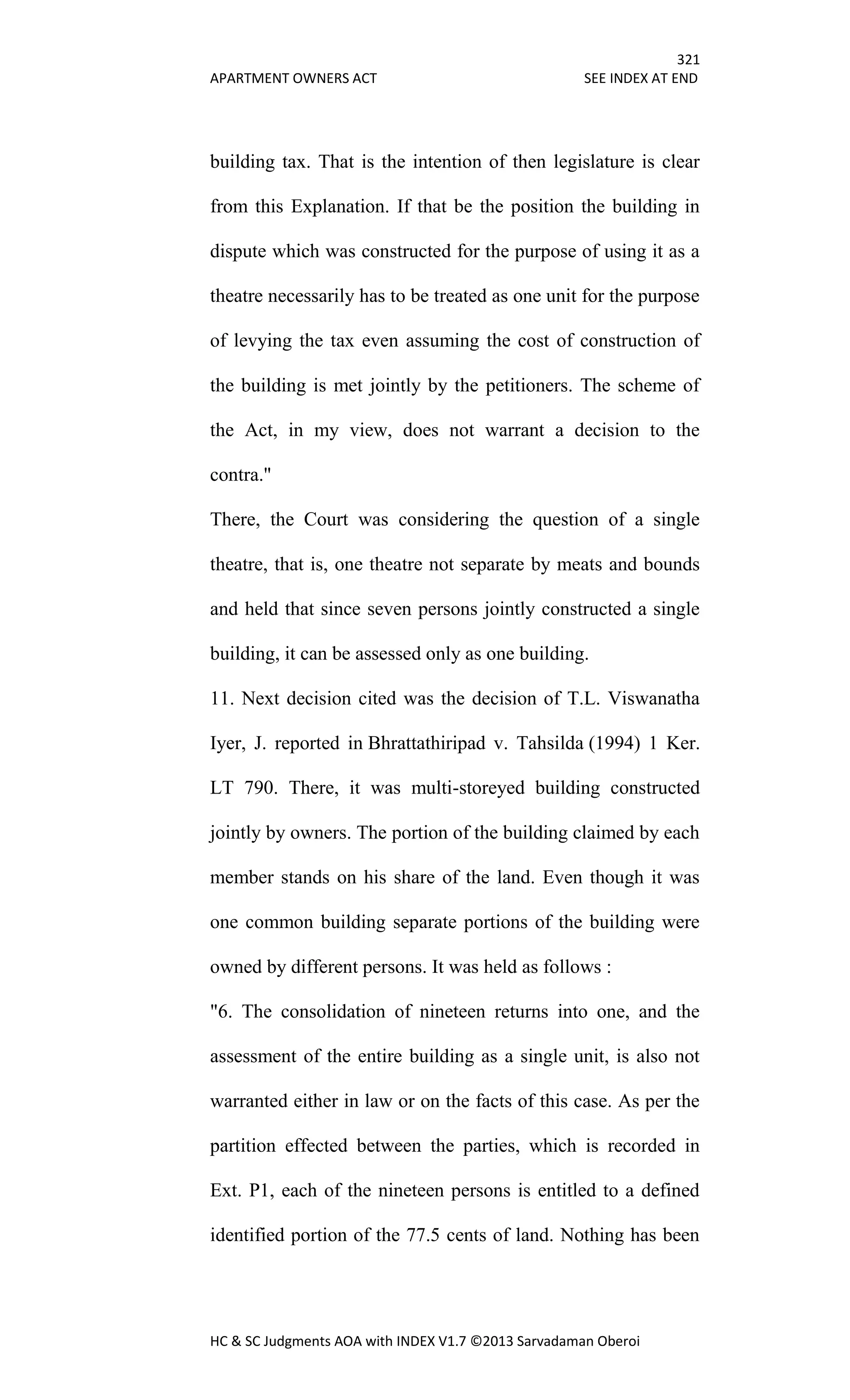 321
APARTMENT OWNERS ACT SEE INDEX AT END
HC & SC Judgments AOA with INDEX V1.7 ©2013 Sarvadaman Oberoi
building tax. That is the intention of then legislature is clear
from this Explanation. If that be the position the building in
dispute which was constructed for the purpose of using it as a
theatre necessarily has to be treated as one unit for the purpose
of levying the tax even assuming the cost of construction of
the building is met jointly by the petitioners. The scheme of
the Act, in my view, does not warrant a decision to the
contra."
There, the Court was considering the question of a single
theatre, that is, one theatre not separate by meats and bounds
and held that since seven persons jointly constructed a single
building, it can be assessed only as one building.
11. Next decision cited was the decision of T.L. Viswanatha
Iyer, J. reported in Bhrattathiripad v. Tahsilda (1994) 1 Ker.
LT 790. There, it was multi-storeyed building constructed
jointly by owners. The portion of the building claimed by each
member stands on his share of the land. Even though it was
one common building separate portions of the building were
owned by different persons. It was held as follows :
"6. The consolidation of nineteen returns into one, and the
assessment of the entire building as a single unit, is also not
warranted either in law or on the facts of this case. As per the
partition effected between the parties, which is recorded in
Ext. P1, each of the nineteen persons is entitled to a defined
identified portion of the 77.5 cents of land. Nothing has been
 