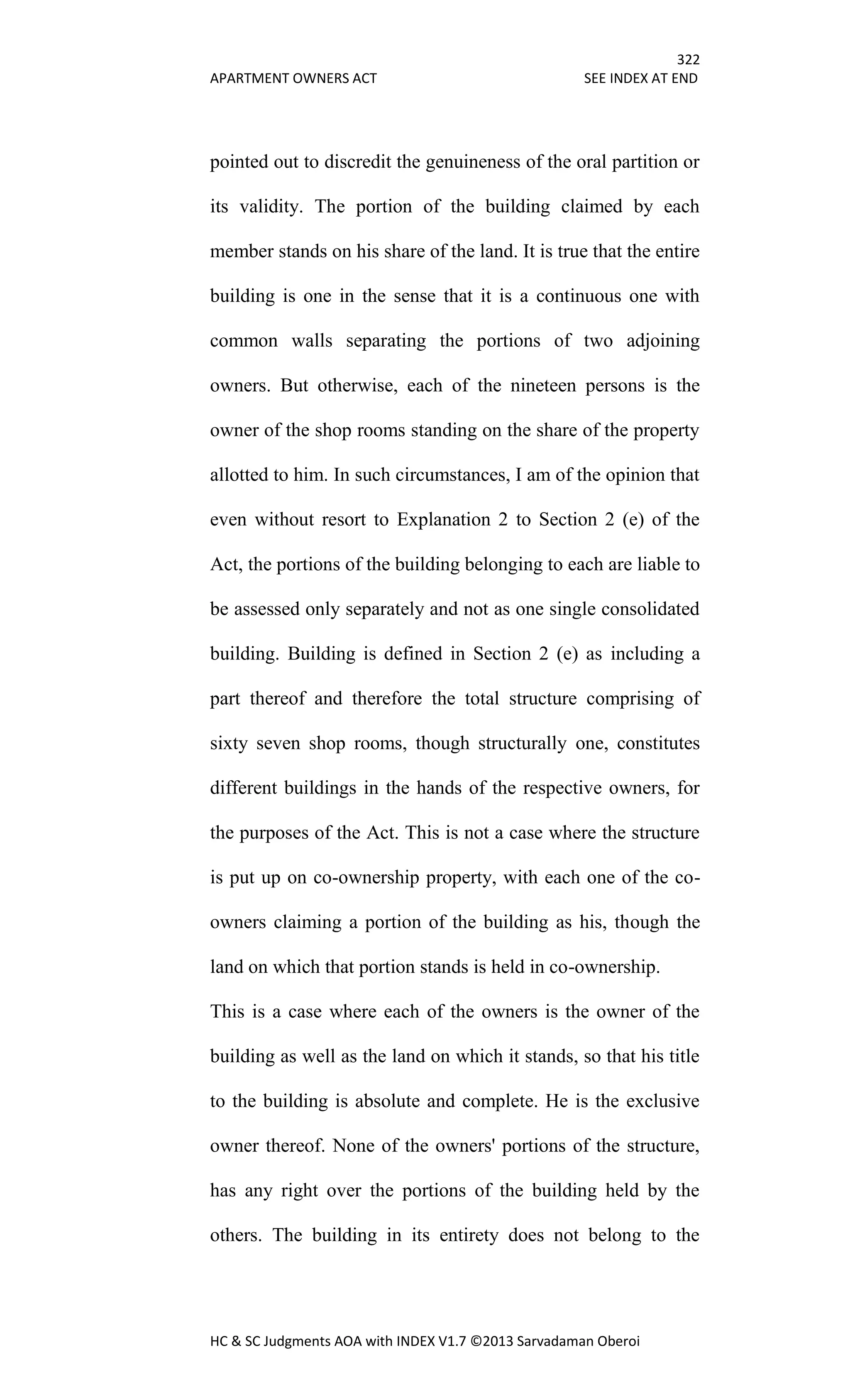 322
APARTMENT OWNERS ACT SEE INDEX AT END
HC & SC Judgments AOA with INDEX V1.7 ©2013 Sarvadaman Oberoi
pointed out to discredit the genuineness of the oral partition or
its validity. The portion of the building claimed by each
member stands on his share of the land. It is true that the entire
building is one in the sense that it is a continuous one with
common walls separating the portions of two adjoining
owners. But otherwise, each of the nineteen persons is the
owner of the shop rooms standing on the share of the property
allotted to him. In such circumstances, I am of the opinion that
even without resort to Explanation 2 to Section 2 (e) of the
Act, the portions of the building belonging to each are liable to
be assessed only separately and not as one single consolidated
building. Building is defined in Section 2 (e) as including a
part thereof and therefore the total structure comprising of
sixty seven shop rooms, though structurally one, constitutes
different buildings in the hands of the respective owners, for
the purposes of the Act. This is not a case where the structure
is put up on co-ownership property, with each one of the co-
owners claiming a portion of the building as his, though the
land on which that portion stands is held in co-ownership.
This is a case where each of the owners is the owner of the
building as well as the land on which it stands, so that his title
to the building is absolute and complete. He is the exclusive
owner thereof. None of the owners' portions of the structure,
has any right over the portions of the building held by the
others. The building in its entirety does not belong to the
 