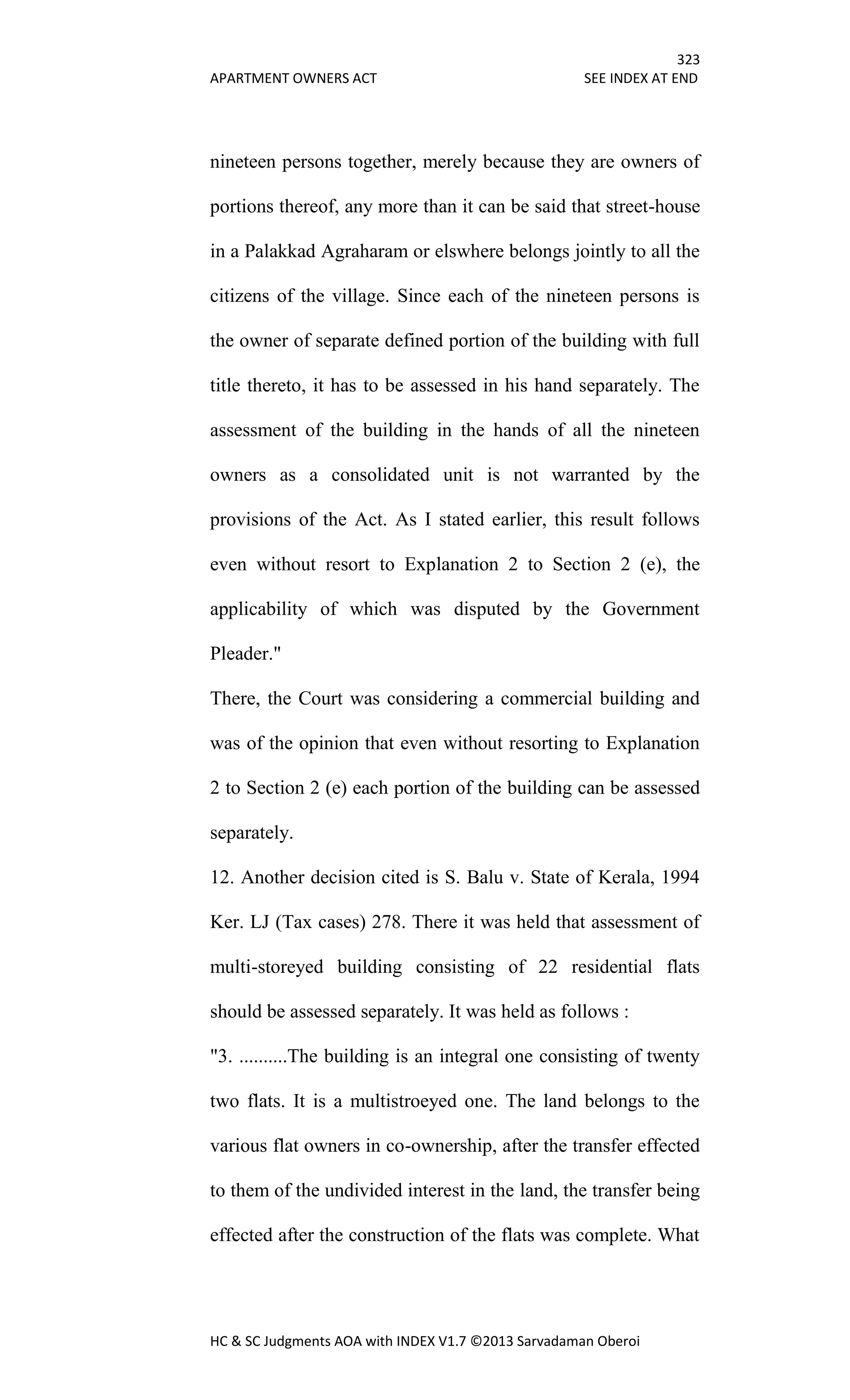 323
APARTMENT OWNERS ACT SEE INDEX AT END
HC & SC Judgments AOA with INDEX V1.7 ©2013 Sarvadaman Oberoi
nineteen persons together, merely because they are owners of
portions thereof, any more than it can be said that street-house
in a Palakkad Agraharam or elswhere belongs jointly to all the
citizens of the village. Since each of the nineteen persons is
the owner of separate defined portion of the building with full
title thereto, it has to be assessed in his hand separately. The
assessment of the building in the hands of all the nineteen
owners as a consolidated unit is not warranted by the
provisions of the Act. As I stated earlier, this result follows
even without resort to Explanation 2 to Section 2 (e), the
applicability of which was disputed by the Government
Pleader."
There, the Court was considering a commercial building and
was of the opinion that even without resorting to Explanation
2 to Section 2 (e) each portion of the building can be assessed
separately.
12. Another decision cited is S. Balu v. State of Kerala, 1994
Ker. LJ (Tax cases) 278. There it was held that assessment of
multi-storeyed building consisting of 22 residential flats
should be assessed separately. It was held as follows :
"3. ..........The building is an integral one consisting of twenty
two flats. It is a multistroeyed one. The land belongs to the
various flat owners in co-ownership, after the transfer effected
to them of the undivided interest in the land, the transfer being
effected after the construction of the flats was complete. What
 