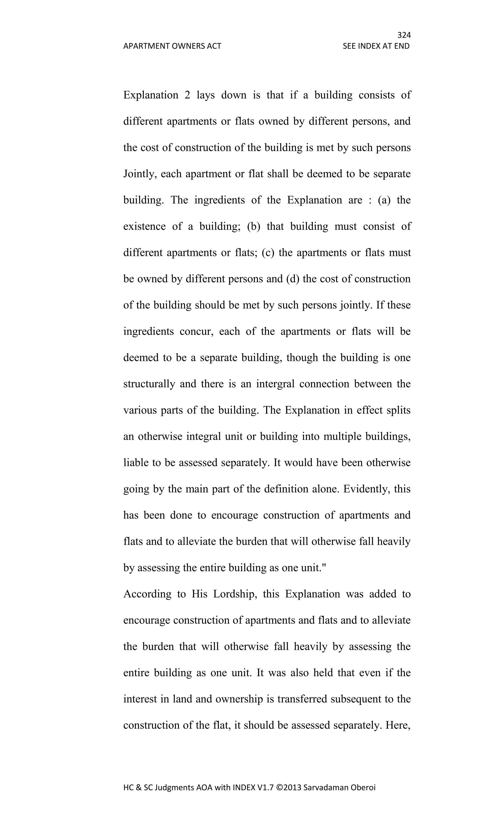 324
APARTMENT OWNERS ACT SEE INDEX AT END
HC & SC Judgments AOA with INDEX V1.7 ©2013 Sarvadaman Oberoi
Explanation 2 lays down is that if a building consists of
different apartments or flats owned by different persons, and
the cost of construction of the building is met by such persons
Jointly, each apartment or flat shall be deemed to be separate
building. The ingredients of the Explanation are : (a) the
existence of a building; (b) that building must consist of
different apartments or flats; (c) the apartments or flats must
be owned by different persons and (d) the cost of construction
of the building should be met by such persons jointly. If these
ingredients concur, each of the apartments or flats will be
deemed to be a separate building, though the building is one
structurally and there is an intergral connection between the
various parts of the building. The Explanation in effect splits
an otherwise integral unit or building into multiple buildings,
liable to be assessed separately. It would have been otherwise
going by the main part of the definition alone. Evidently, this
has been done to encourage construction of apartments and
flats and to alleviate the burden that will otherwise fall heavily
by assessing the entire building as one unit."
According to His Lordship, this Explanation was added to
encourage construction of apartments and flats and to alleviate
the burden that will otherwise fall heavily by assessing the
entire building as one unit. It was also held that even if the
interest in land and ownership is transferred subsequent to the
construction of the flat, it should be assessed separately. Here,
 