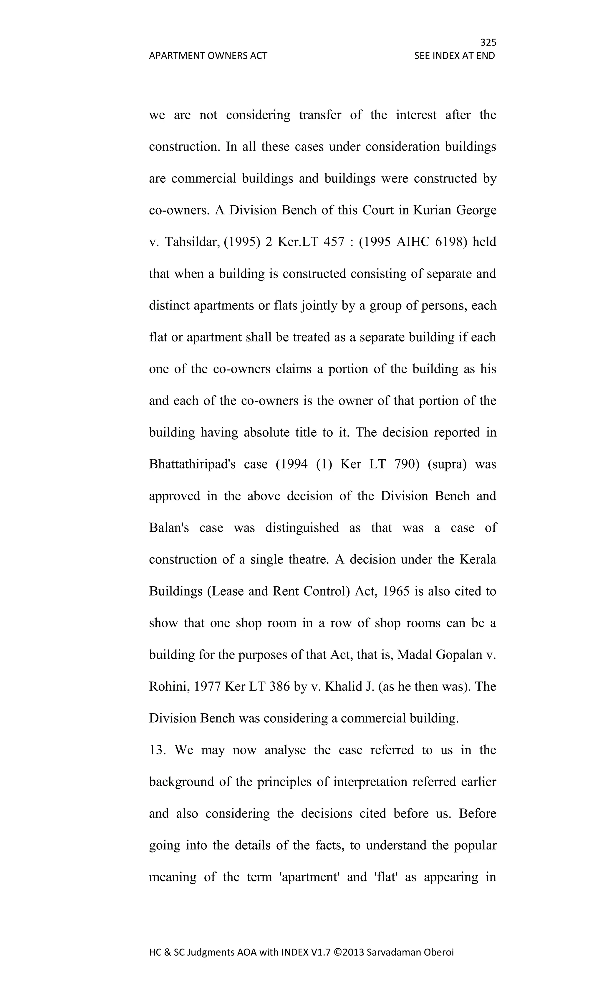 325
APARTMENT OWNERS ACT SEE INDEX AT END
HC & SC Judgments AOA with INDEX V1.7 ©2013 Sarvadaman Oberoi
we are not considering transfer of the interest after the
construction. In all these cases under consideration buildings
are commercial buildings and buildings were constructed by
co-owners. A Division Bench of this Court in Kurian George
v. Tahsildar, (1995) 2 Ker.LT 457 : (1995 AIHC 6198) held
that when a building is constructed consisting of separate and
distinct apartments or flats jointly by a group of persons, each
flat or apartment shall be treated as a separate building if each
one of the co-owners claims a portion of the building as his
and each of the co-owners is the owner of that portion of the
building having absolute title to it. The decision reported in
Bhattathiripad's case (1994 (1) Ker LT 790) (supra) was
approved in the above decision of the Division Bench and
Balan's case was distinguished as that was a case of
construction of a single theatre. A decision under the Kerala
Buildings (Lease and Rent Control) Act, 1965 is also cited to
show that one shop room in a row of shop rooms can be a
building for the purposes of that Act, that is, Madal Gopalan v.
Rohini, 1977 Ker LT 386 by v. Khalid J. (as he then was). The
Division Bench was considering a commercial building.
13. We may now analyse the case referred to us in the
background of the principles of interpretation referred earlier
and also considering the decisions cited before us. Before
going into the details of the facts, to understand the popular
meaning of the term 'apartment' and 'flat' as appearing in
 
