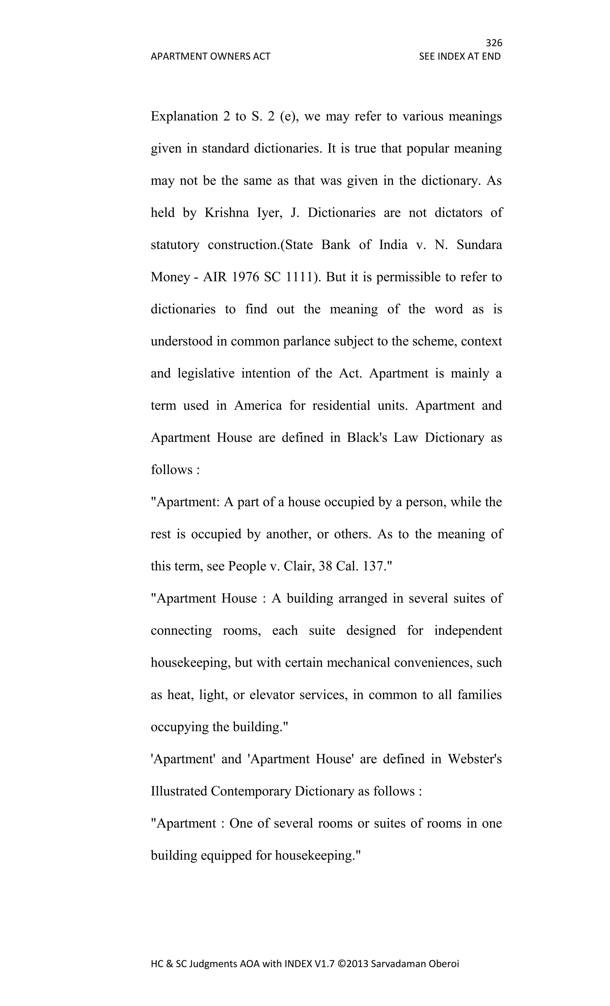 326
APARTMENT OWNERS ACT SEE INDEX AT END
HC & SC Judgments AOA with INDEX V1.7 ©2013 Sarvadaman Oberoi
Explanation 2 to S. 2 (e), we may refer to various meanings
given in standard dictionaries. It is true that popular meaning
may not be the same as that was given in the dictionary. As
held by Krishna Iyer, J. Dictionaries are not dictators of
statutory construction.(State Bank of India v. N. Sundara
Money - AIR 1976 SC 1111). But it is permissible to refer to
dictionaries to find out the meaning of the word as is
understood in common parlance subject to the scheme, context
and legislative intention of the Act. Apartment is mainly a
term used in America for residential units. Apartment and
Apartment House are defined in Black's Law Dictionary as
follows :
"Apartment: A part of a house occupied by a person, while the
rest is occupied by another, or others. As to the meaning of
this term, see People v. Clair, 38 Cal. 137."
"Apartment House : A building arranged in several suites of
connecting rooms, each suite designed for independent
housekeeping, but with certain mechanical conveniences, such
as heat, light, or elevator services, in common to all families
occupying the building."
'Apartment' and 'Apartment House' are defined in Webster's
Illustrated Contemporary Dictionary as follows :
"Apartment : One of several rooms or suites of rooms in one
building equipped for housekeeping."
 