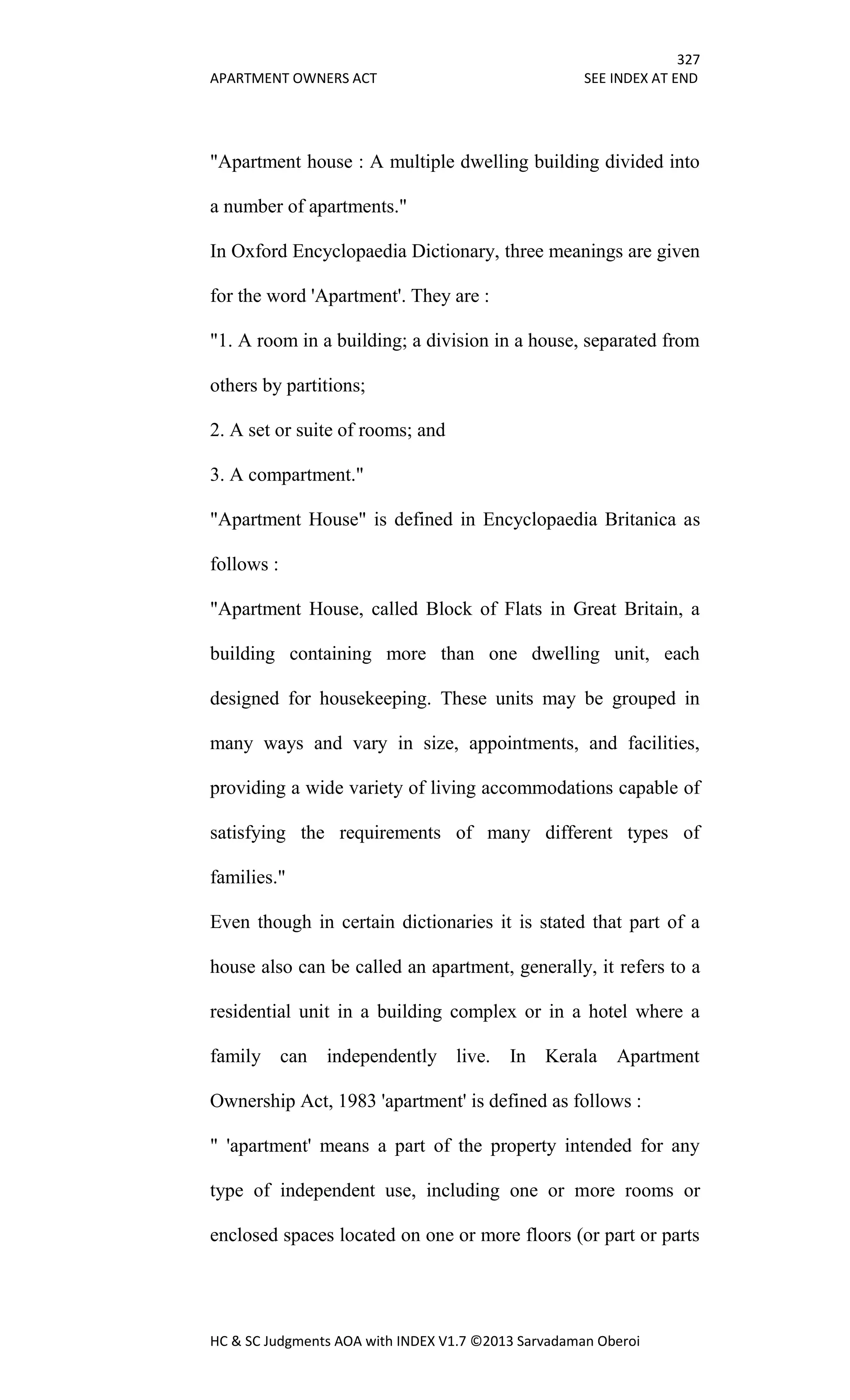 327
APARTMENT OWNERS ACT SEE INDEX AT END
HC & SC Judgments AOA with INDEX V1.7 ©2013 Sarvadaman Oberoi
"Apartment house : A multiple dwelling building divided into
a number of apartments."
In Oxford Encyclopaedia Dictionary, three meanings are given
for the word 'Apartment'. They are :
"1. A room in a building; a division in a house, separated from
others by partitions;
2. A set or suite of rooms; and
3. A compartment."
"Apartment House" is defined in Encyclopaedia Britanica as
follows :
"Apartment House, called Block of Flats in Great Britain, a
building containing more than one dwelling unit, each
designed for housekeeping. These units may be grouped in
many ways and vary in size, appointments, and facilities,
providing a wide variety of living accommodations capable of
satisfying the requirements of many different types of
families."
Even though in certain dictionaries it is stated that part of a
house also can be called an apartment, generally, it refers to a
residential unit in a building complex or in a hotel where a
family can independently live. In Kerala Apartment
Ownership Act, 1983 'apartment' is defined as follows :
" 'apartment' means a part of the property intended for any
type of independent use, including one or more rooms or
enclosed spaces located on one or more floors (or part or parts
 