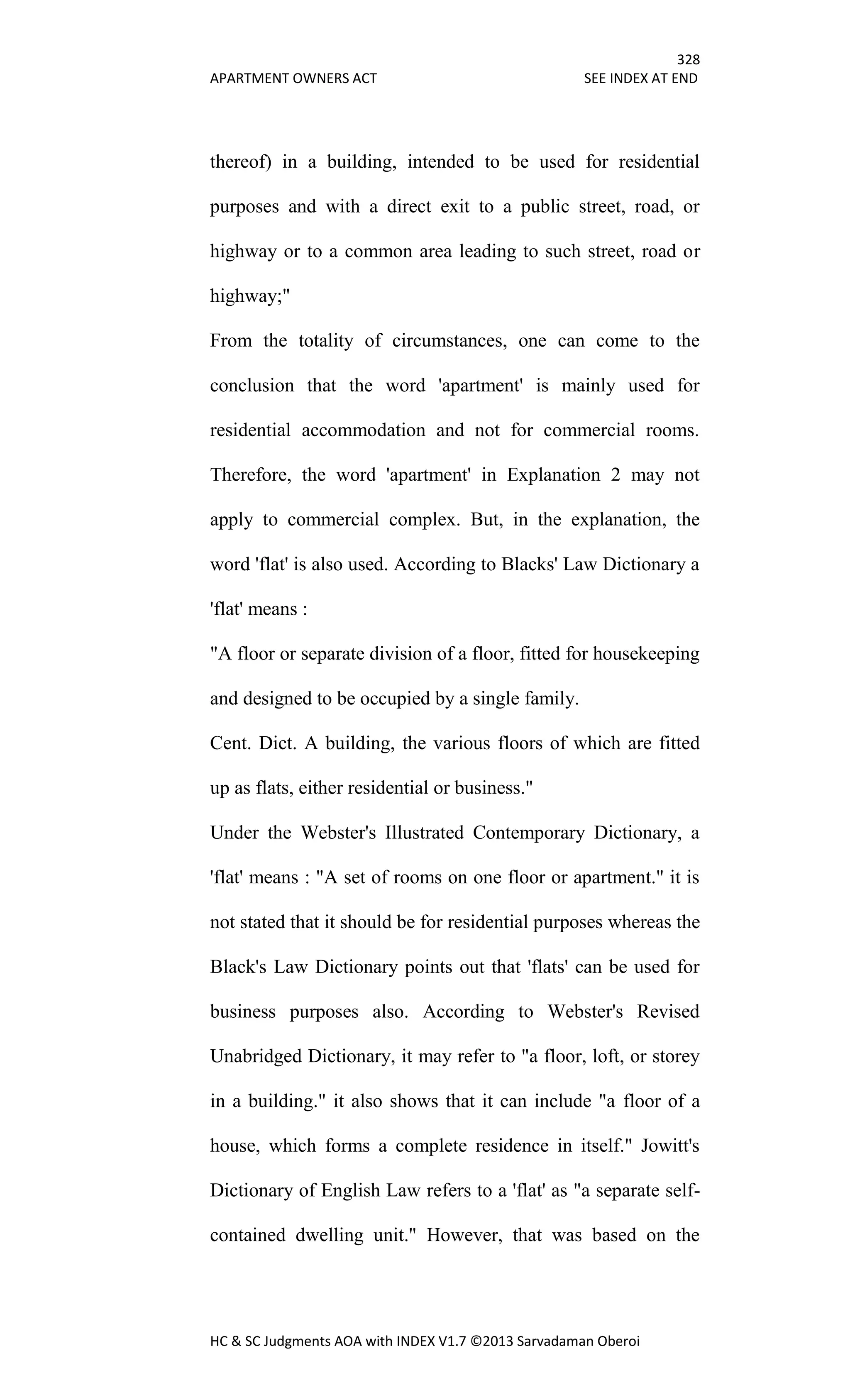 328
APARTMENT OWNERS ACT SEE INDEX AT END
HC & SC Judgments AOA with INDEX V1.7 ©2013 Sarvadaman Oberoi
thereof) in a building, intended to be used for residential
purposes and with a direct exit to a public street, road, or
highway or to a common area leading to such street, road or
highway;"
From the totality of circumstances, one can come to the
conclusion that the word 'apartment' is mainly used for
residential accommodation and not for commercial rooms.
Therefore, the word 'apartment' in Explanation 2 may not
apply to commercial complex. But, in the explanation, the
word 'flat' is also used. According to Blacks' Law Dictionary a
'flat' means :
"A floor or separate division of a floor, fitted for housekeeping
and designed to be occupied by a single family.
Cent. Dict. A building, the various floors of which are fitted
up as flats, either residential or business."
Under the Webster's Illustrated Contemporary Dictionary, a
'flat' means : "A set of rooms on one floor or apartment." it is
not stated that it should be for residential purposes whereas the
Black's Law Dictionary points out that 'flats' can be used for
business purposes also. According to Webster's Revised
Unabridged Dictionary, it may refer to "a floor, loft, or storey
in a building." it also shows that it can include "a floor of a
house, which forms a complete residence in itself." Jowitt's
Dictionary of English Law refers to a 'flat' as "a separate self-
contained dwelling unit." However, that was based on the
 