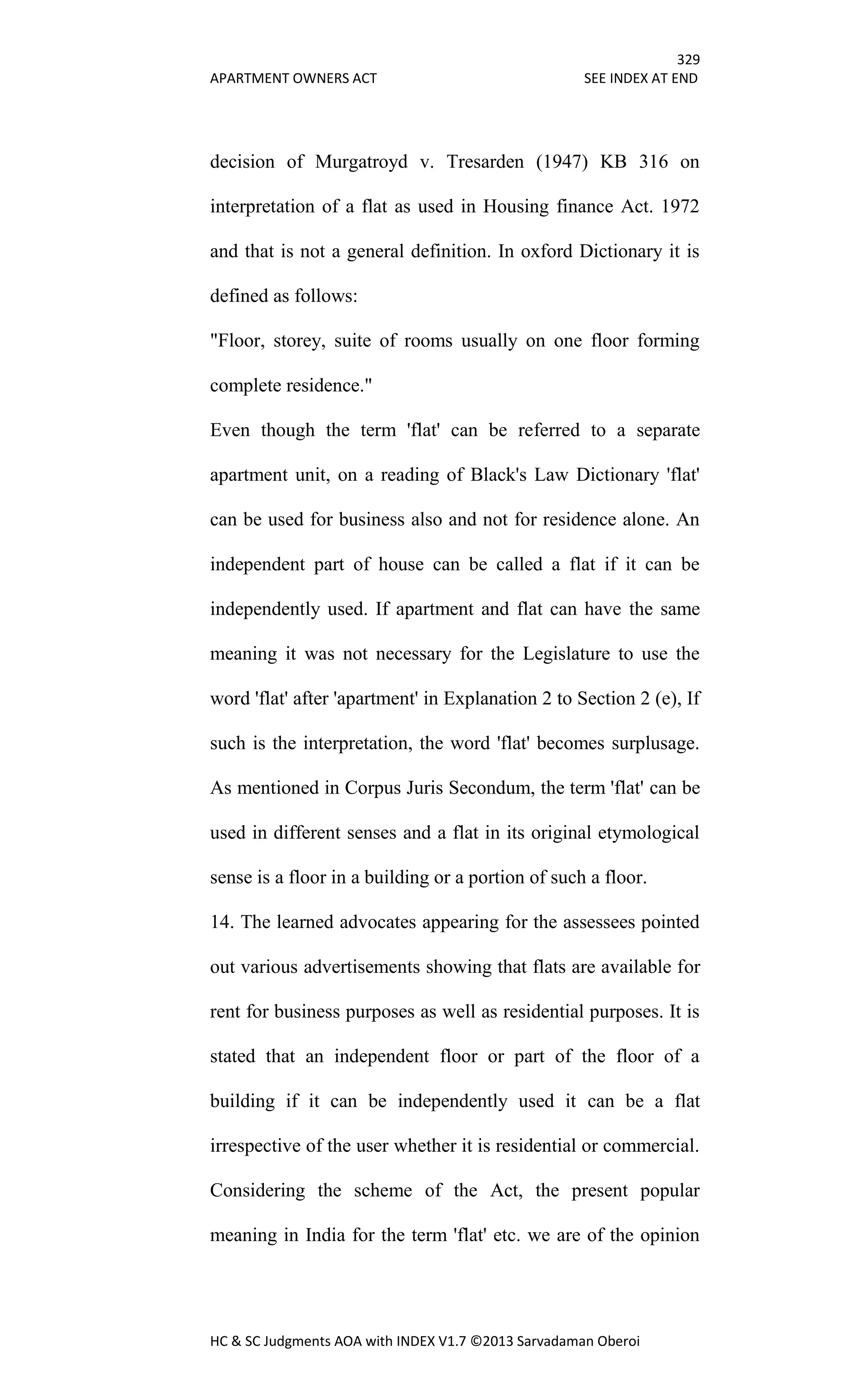 329
APARTMENT OWNERS ACT SEE INDEX AT END
HC & SC Judgments AOA with INDEX V1.7 ©2013 Sarvadaman Oberoi
decision of Murgatroyd v. Tresarden (1947) KB 316 on
interpretation of a flat as used in Housing finance Act. 1972
and that is not a general definition. In oxford Dictionary it is
defined as follows:
"Floor, storey, suite of rooms usually on one floor forming
complete residence."
Even though the term 'flat' can be referred to a separate
apartment unit, on a reading of Black's Law Dictionary 'flat'
can be used for business also and not for residence alone. An
independent part of house can be called a flat if it can be
independently used. If apartment and flat can have the same
meaning it was not necessary for the Legislature to use the
word 'flat' after 'apartment' in Explanation 2 to Section 2 (e), If
such is the interpretation, the word 'flat' becomes surplusage.
As mentioned in Corpus Juris Secondum, the term 'flat' can be
used in different senses and a flat in its original etymological
sense is a floor in a building or a portion of such a floor.
14. The learned advocates appearing for the assessees pointed
out various advertisements showing that flats are available for
rent for business purposes as well as residential purposes. It is
stated that an independent floor or part of the floor of a
building if it can be independently used it can be a flat
irrespective of the user whether it is residential or commercial.
Considering the scheme of the Act, the present popular
meaning in India for the term 'flat' etc. we are of the opinion
 