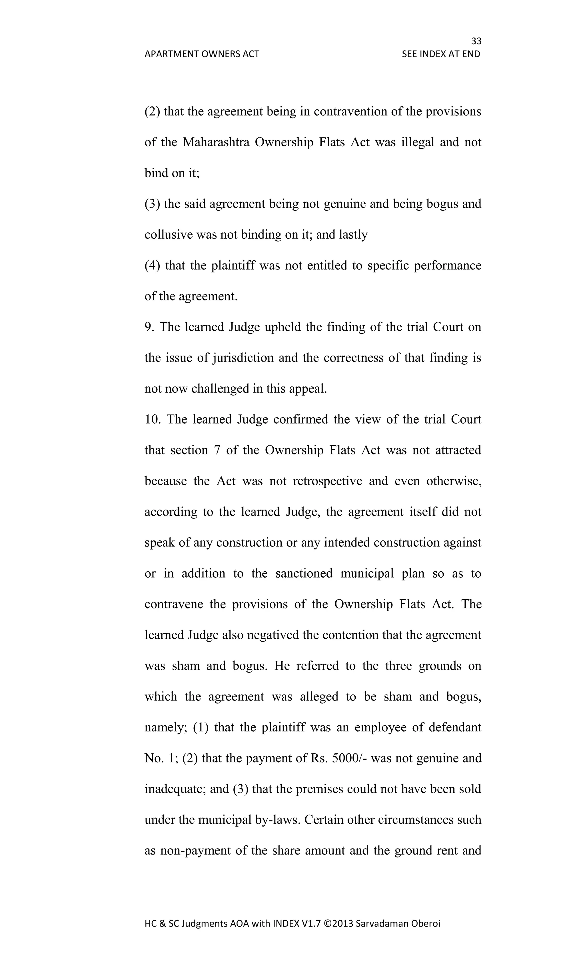 33
APARTMENT OWNERS ACT SEE INDEX AT END
HC & SC Judgments AOA with INDEX V1.7 ©2013 Sarvadaman Oberoi
(2) that the agreement being in contravention of the provisions
of the Maharashtra Ownership Flats Act was illegal and not
bind on it;
(3) the said agreement being not genuine and being bogus and
collusive was not binding on it; and lastly
(4) that the plaintiff was not entitled to specific performance
of the agreement.
9. The learned Judge upheld the finding of the trial Court on
the issue of jurisdiction and the correctness of that finding is
not now challenged in this appeal.
10. The learned Judge confirmed the view of the trial Court
that section 7 of the Ownership Flats Act was not attracted
because the Act was not retrospective and even otherwise,
according to the learned Judge, the agreement itself did not
speak of any construction or any intended construction against
or in addition to the sanctioned municipal plan so as to
contravene the provisions of the Ownership Flats Act. The
learned Judge also negatived the contention that the agreement
was sham and bogus. He referred to the three grounds on
which the agreement was alleged to be sham and bogus,
namely; (1) that the plaintiff was an employee of defendant
No. 1; (2) that the payment of Rs. 5000/- was not genuine and
inadequate; and (3) that the premises could not have been sold
under the municipal by-laws. Certain other circumstances such
as non-payment of the share amount and the ground rent and
 
