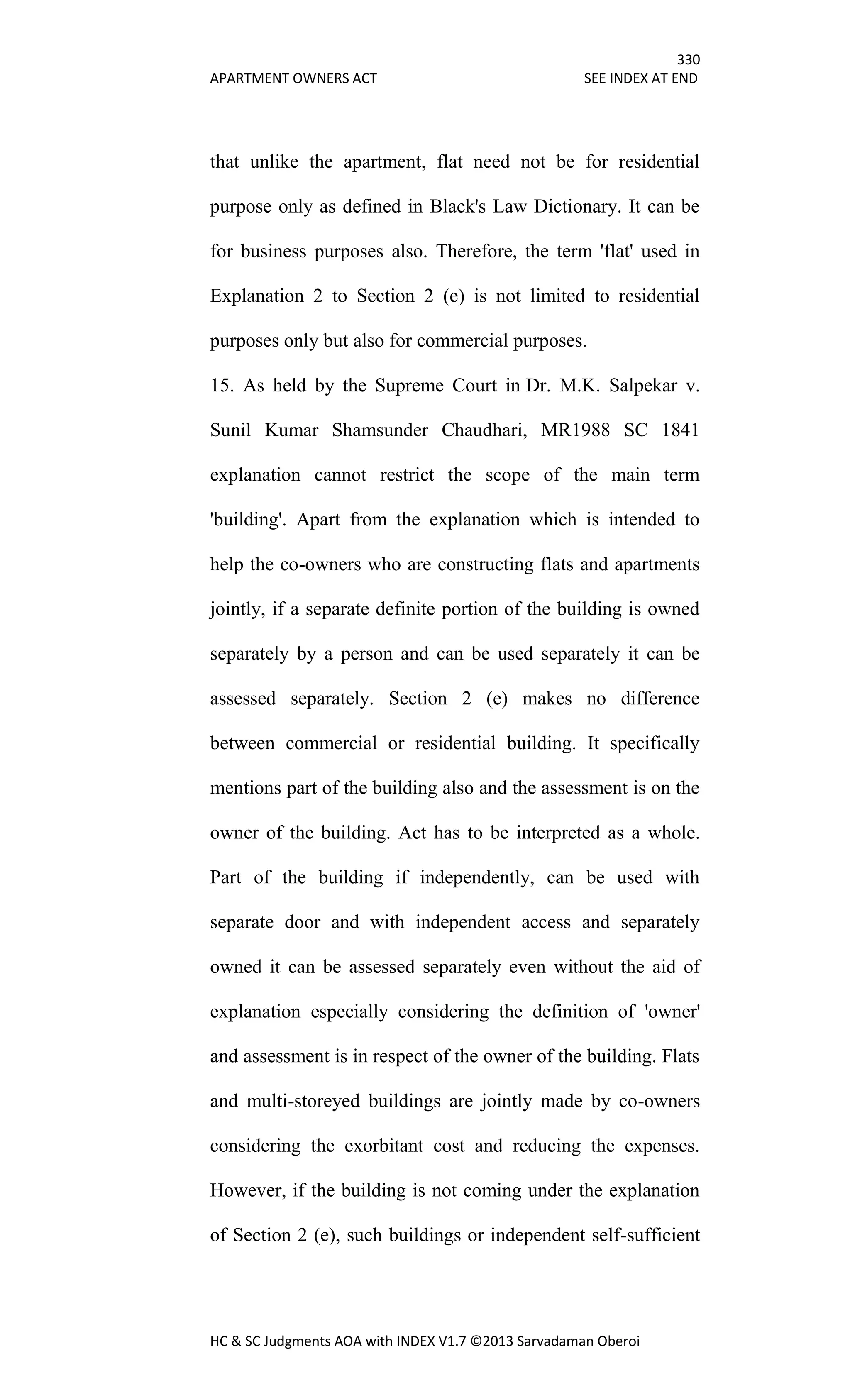330
APARTMENT OWNERS ACT SEE INDEX AT END
HC & SC Judgments AOA with INDEX V1.7 ©2013 Sarvadaman Oberoi
that unlike the apartment, flat need not be for residential
purpose only as defined in Black's Law Dictionary. It can be
for business purposes also. Therefore, the term 'flat' used in
Explanation 2 to Section 2 (e) is not limited to residential
purposes only but also for commercial purposes.
15. As held by the Supreme Court in Dr. M.K. Salpekar v.
Sunil Kumar Shamsunder Chaudhari, MR1988 SC 1841
explanation cannot restrict the scope of the main term
'building'. Apart from the explanation which is intended to
help the co-owners who are constructing flats and apartments
jointly, if a separate definite portion of the building is owned
separately by a person and can be used separately it can be
assessed separately. Section 2 (e) makes no difference
between commercial or residential building. It specifically
mentions part of the building also and the assessment is on the
owner of the building. Act has to be interpreted as a whole.
Part of the building if independently, can be used with
separate door and with independent access and separately
owned it can be assessed separately even without the aid of
explanation especially considering the definition of 'owner'
and assessment is in respect of the owner of the building. Flats
and multi-storeyed buildings are jointly made by co-owners
considering the exorbitant cost and reducing the expenses.
However, if the building is not coming under the explanation
of Section 2 (e), such buildings or independent self-sufficient
 