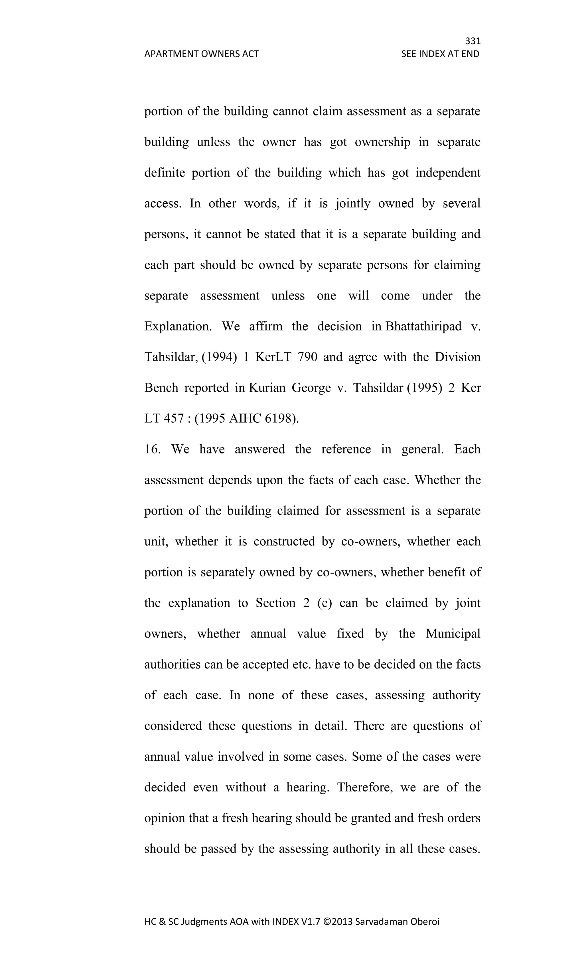 331
APARTMENT OWNERS ACT SEE INDEX AT END
HC & SC Judgments AOA with INDEX V1.7 ©2013 Sarvadaman Oberoi
portion of the building cannot claim assessment as a separate
building unless the owner has got ownership in separate
definite portion of the building which has got independent
access. In other words, if it is jointly owned by several
persons, it cannot be stated that it is a separate building and
each part should be owned by separate persons for claiming
separate assessment unless one will come under the
Explanation. We affirm the decision in Bhattathiripad v.
Tahsildar, (1994) 1 KerLT 790 and agree with the Division
Bench reported in Kurian George v. Tahsildar (1995) 2 Ker
LT 457 : (1995 AIHC 6198).
16. We have answered the reference in general. Each
assessment depends upon the facts of each case. Whether the
portion of the building claimed for assessment is a separate
unit, whether it is constructed by co-owners, whether each
portion is separately owned by co-owners, whether benefit of
the explanation to Section 2 (e) can be claimed by joint
owners, whether annual value fixed by the Municipal
authorities can be accepted etc. have to be decided on the facts
of each case. In none of these cases, assessing authority
considered these questions in detail. There are questions of
annual value involved in some cases. Some of the cases were
decided even without a hearing. Therefore, we are of the
opinion that a fresh hearing should be granted and fresh orders
should be passed by the assessing authority in all these cases.
 