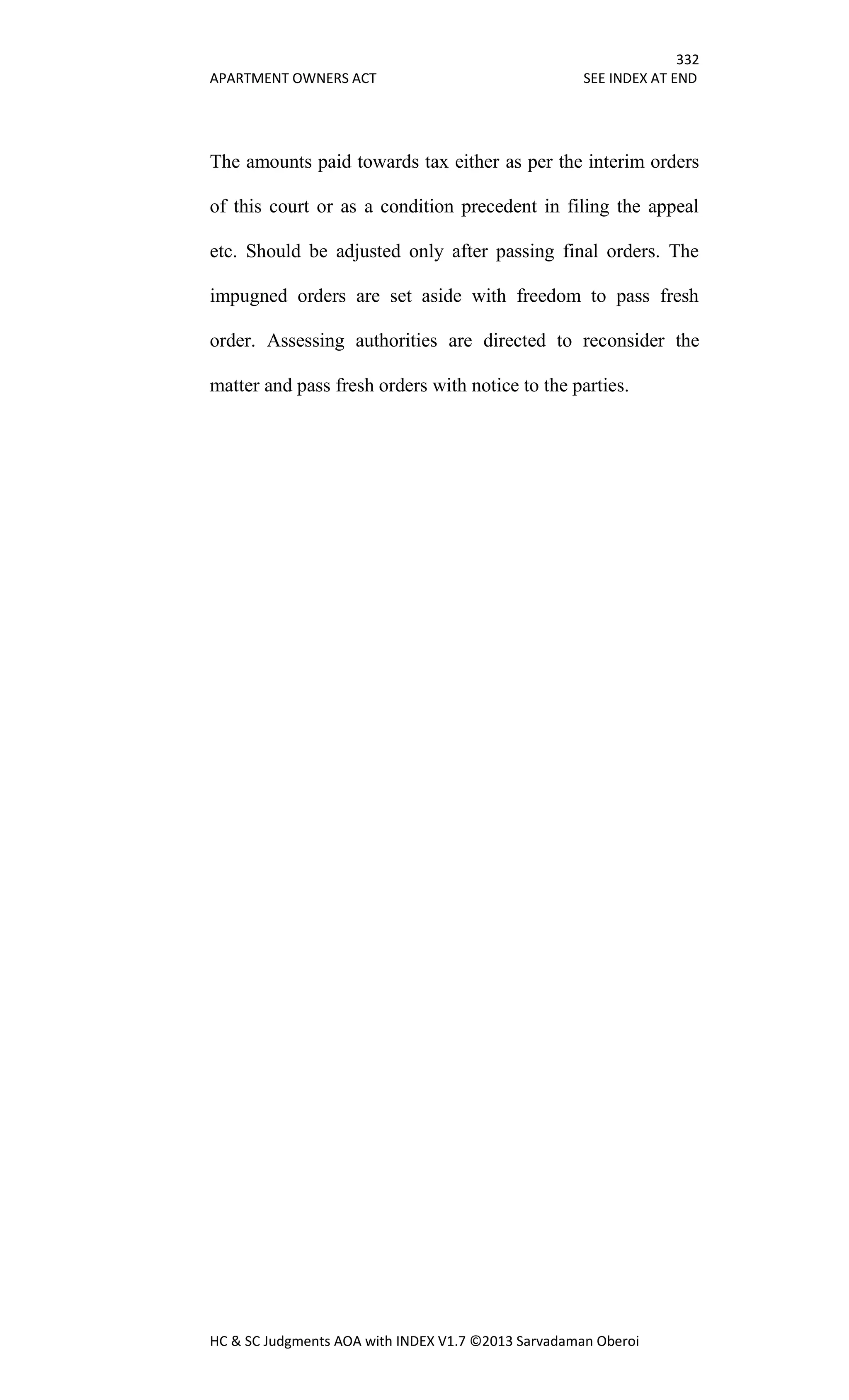332
APARTMENT OWNERS ACT SEE INDEX AT END
HC & SC Judgments AOA with INDEX V1.7 ©2013 Sarvadaman Oberoi
The amounts paid towards tax either as per the interim orders
of this court or as a condition precedent in filing the appeal
etc. Should be adjusted only after passing final orders. The
impugned orders are set aside with freedom to pass fresh
order. Assessing authorities are directed to reconsider the
matter and pass fresh orders with notice to the parties.
 