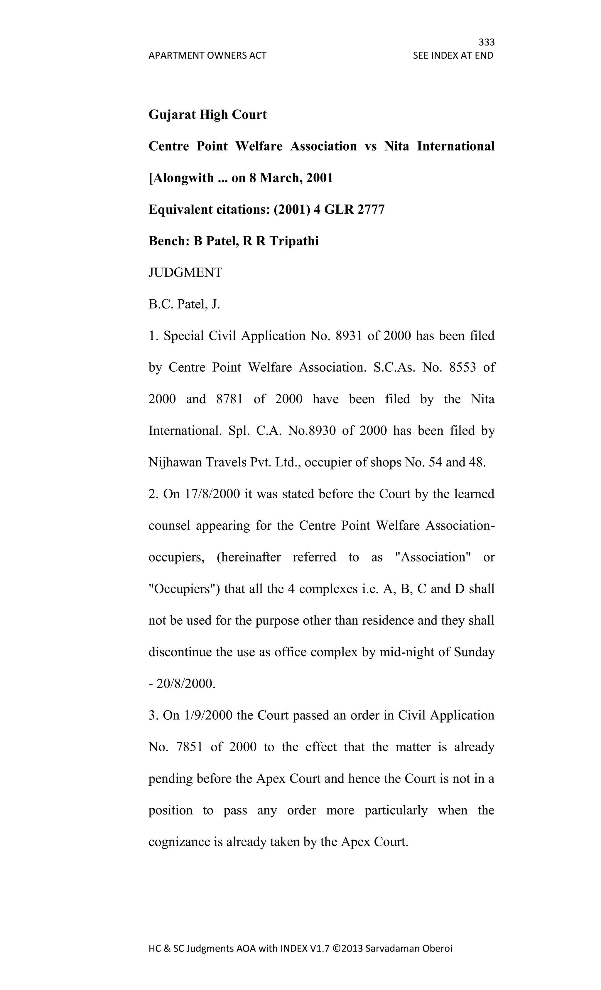 333
APARTMENT OWNERS ACT SEE INDEX AT END
HC & SC Judgments AOA with INDEX V1.7 ©2013 Sarvadaman Oberoi
Gujarat High Court
Centre Point Welfare Association vs Nita International
[Alongwith ... on 8 March, 2001
Equivalent citations: (2001) 4 GLR 2777
Bench: B Patel, R R Tripathi
JUDGMENT
B.C. Patel, J.
1. Special Civil Application No. 8931 of 2000 has been filed
by Centre Point Welfare Association. S.C.As. No. 8553 of
2000 and 8781 of 2000 have been filed by the Nita
International. Spl. C.A. No.8930 of 2000 has been filed by
Nijhawan Travels Pvt. Ltd., occupier of shops No. 54 and 48.
2. On 17/8/2000 it was stated before the Court by the learned
counsel appearing for the Centre Point Welfare Association-
occupiers, (hereinafter referred to as "Association" or
"Occupiers") that all the 4 complexes i.e. A, B, C and D shall
not be used for the purpose other than residence and they shall
discontinue the use as office complex by mid-night of Sunday
- 20/8/2000.
3. On 1/9/2000 the Court passed an order in Civil Application
No. 7851 of 2000 to the effect that the matter is already
pending before the Apex Court and hence the Court is not in a
position to pass any order more particularly when the
cognizance is already taken by the Apex Court.
 