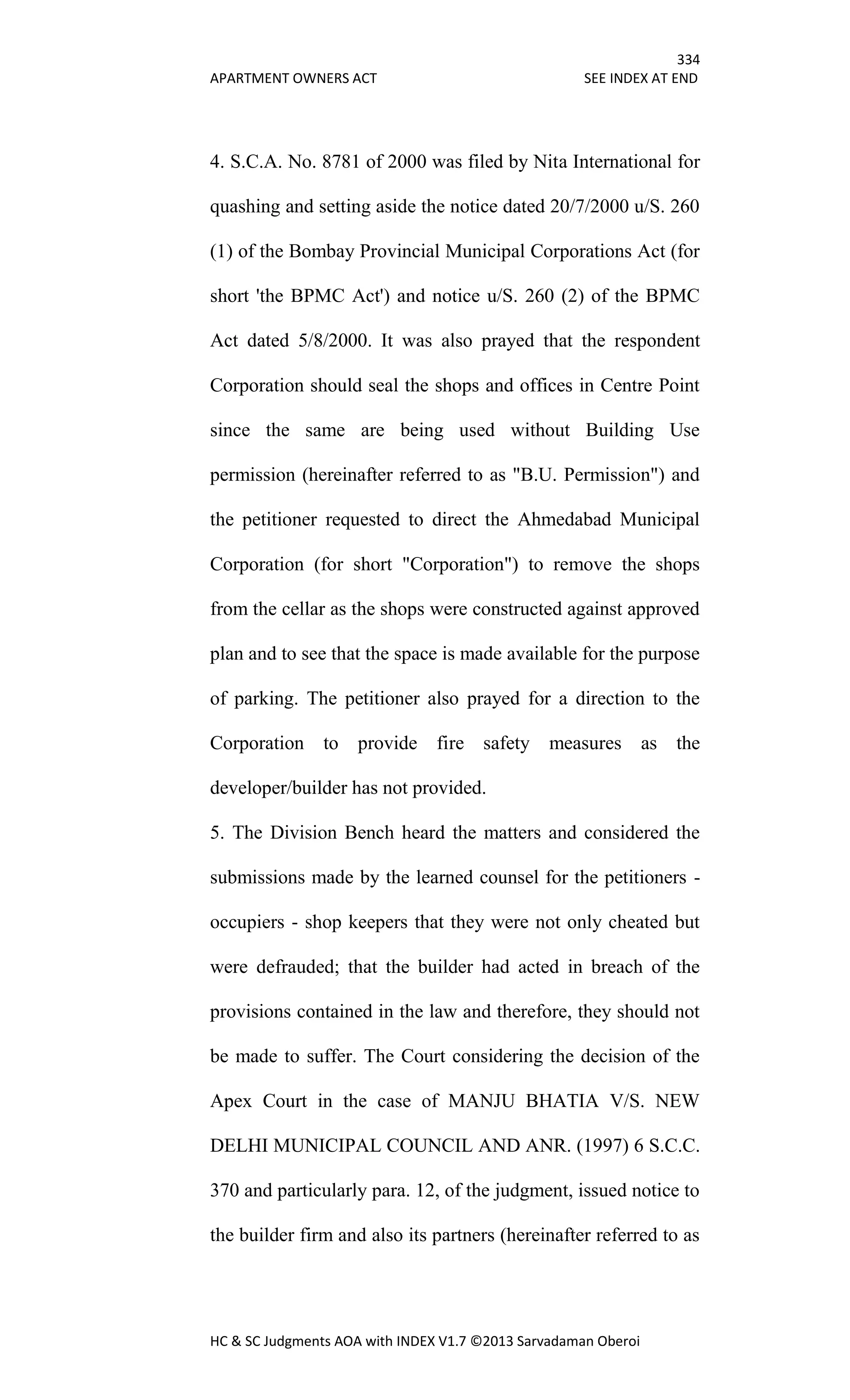 334
APARTMENT OWNERS ACT SEE INDEX AT END
HC & SC Judgments AOA with INDEX V1.7 ©2013 Sarvadaman Oberoi
4. S.C.A. No. 8781 of 2000 was filed by Nita International for
quashing and setting aside the notice dated 20/7/2000 u/S. 260
(1) of the Bombay Provincial Municipal Corporations Act (for
short 'the BPMC Act') and notice u/S. 260 (2) of the BPMC
Act dated 5/8/2000. It was also prayed that the respondent
Corporation should seal the shops and offices in Centre Point
since the same are being used without Building Use
permission (hereinafter referred to as "B.U. Permission") and
the petitioner requested to direct the Ahmedabad Municipal
Corporation (for short "Corporation") to remove the shops
from the cellar as the shops were constructed against approved
plan and to see that the space is made available for the purpose
of parking. The petitioner also prayed for a direction to the
Corporation to provide fire safety measures as the
developer/builder has not provided.
5. The Division Bench heard the matters and considered the
submissions made by the learned counsel for the petitioners -
occupiers - shop keepers that they were not only cheated but
were defrauded; that the builder had acted in breach of the
provisions contained in the law and therefore, they should not
be made to suffer. The Court considering the decision of the
Apex Court in the case of MANJU BHATIA V/S. NEW
DELHI MUNICIPAL COUNCIL AND ANR. (1997) 6 S.C.C.
370 and particularly para. 12, of the judgment, issued notice to
the builder firm and also its partners (hereinafter referred to as
 