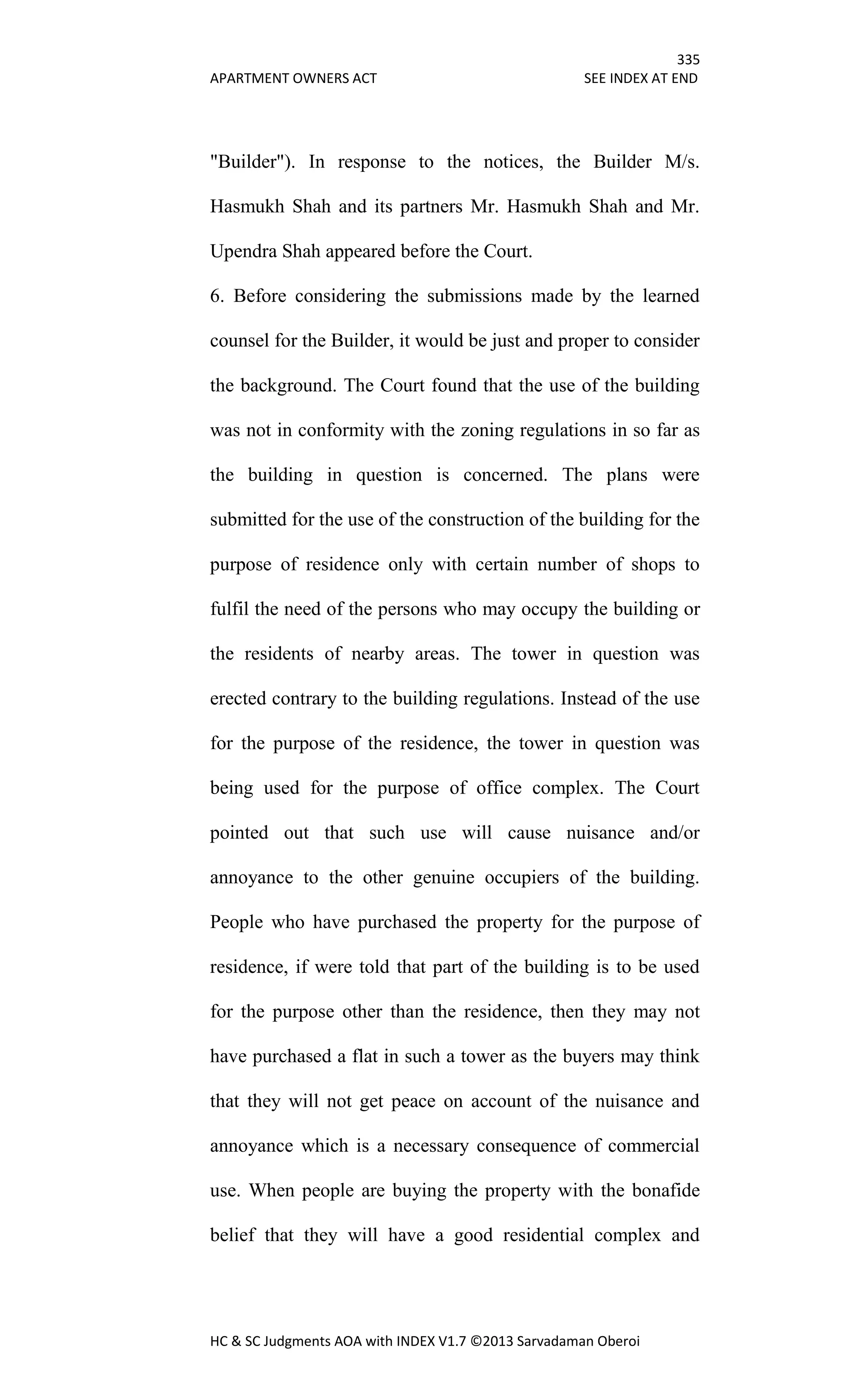 335
APARTMENT OWNERS ACT SEE INDEX AT END
HC & SC Judgments AOA with INDEX V1.7 ©2013 Sarvadaman Oberoi
"Builder"). In response to the notices, the Builder M/s.
Hasmukh Shah and its partners Mr. Hasmukh Shah and Mr.
Upendra Shah appeared before the Court.
6. Before considering the submissions made by the learned
counsel for the Builder, it would be just and proper to consider
the background. The Court found that the use of the building
was not in conformity with the zoning regulations in so far as
the building in question is concerned. The plans were
submitted for the use of the construction of the building for the
purpose of residence only with certain number of shops to
fulfil the need of the persons who may occupy the building or
the residents of nearby areas. The tower in question was
erected contrary to the building regulations. Instead of the use
for the purpose of the residence, the tower in question was
being used for the purpose of office complex. The Court
pointed out that such use will cause nuisance and/or
annoyance to the other genuine occupiers of the building.
People who have purchased the property for the purpose of
residence, if were told that part of the building is to be used
for the purpose other than the residence, then they may not
have purchased a flat in such a tower as the buyers may think
that they will not get peace on account of the nuisance and
annoyance which is a necessary consequence of commercial
use. When people are buying the property with the bonafide
belief that they will have a good residential complex and
 