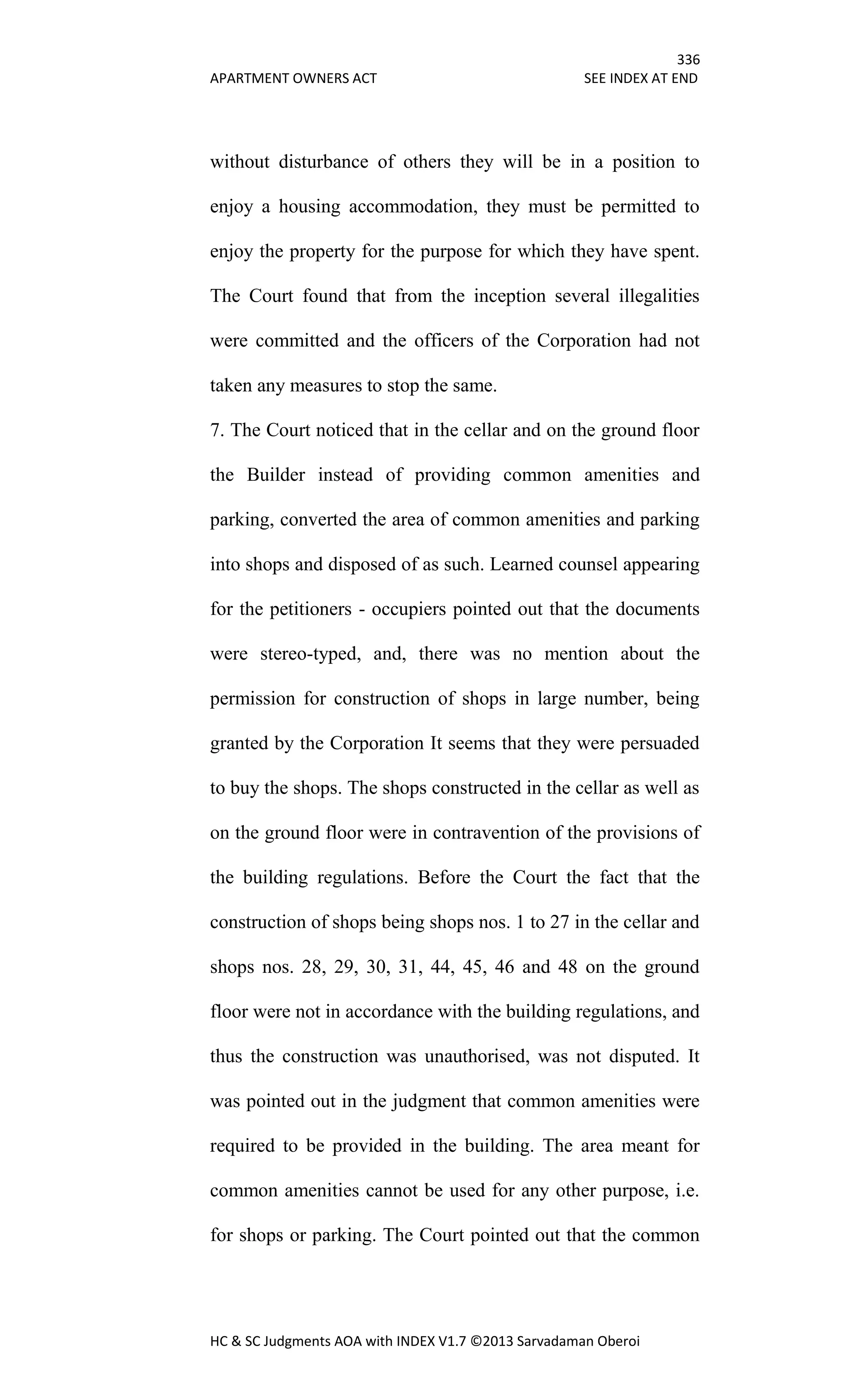 336
APARTMENT OWNERS ACT SEE INDEX AT END
HC & SC Judgments AOA with INDEX V1.7 ©2013 Sarvadaman Oberoi
without disturbance of others they will be in a position to
enjoy a housing accommodation, they must be permitted to
enjoy the property for the purpose for which they have spent.
The Court found that from the inception several illegalities
were committed and the officers of the Corporation had not
taken any measures to stop the same.
7. The Court noticed that in the cellar and on the ground floor
the Builder instead of providing common amenities and
parking, converted the area of common amenities and parking
into shops and disposed of as such. Learned counsel appearing
for the petitioners - occupiers pointed out that the documents
were stereo-typed, and, there was no mention about the
permission for construction of shops in large number, being
granted by the Corporation It seems that they were persuaded
to buy the shops. The shops constructed in the cellar as well as
on the ground floor were in contravention of the provisions of
the building regulations. Before the Court the fact that the
construction of shops being shops nos. 1 to 27 in the cellar and
shops nos. 28, 29, 30, 31, 44, 45, 46 and 48 on the ground
floor were not in accordance with the building regulations, and
thus the construction was unauthorised, was not disputed. It
was pointed out in the judgment that common amenities were
required to be provided in the building. The area meant for
common amenities cannot be used for any other purpose, i.e.
for shops or parking. The Court pointed out that the common
 