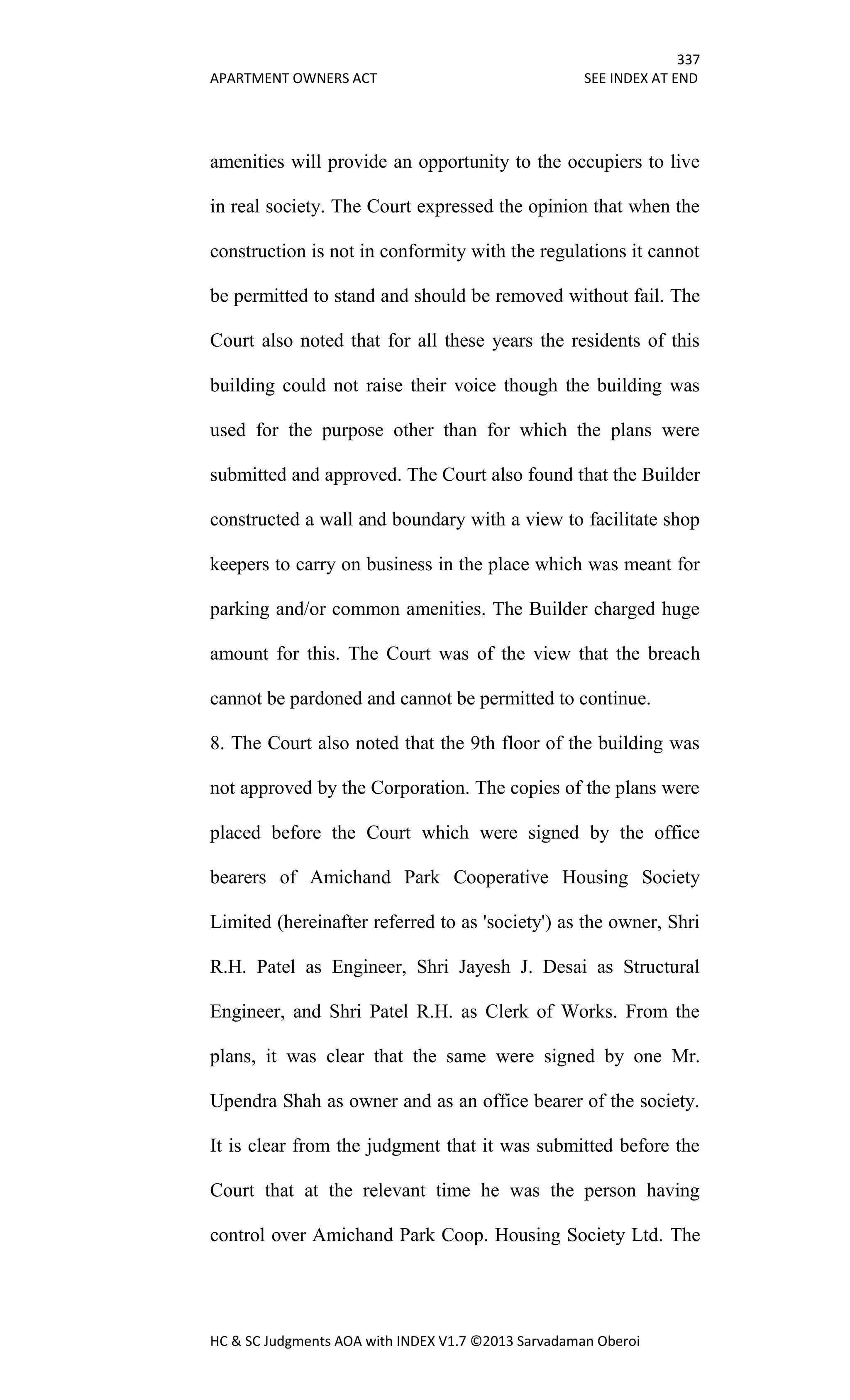 337
APARTMENT OWNERS ACT SEE INDEX AT END
HC & SC Judgments AOA with INDEX V1.7 ©2013 Sarvadaman Oberoi
amenities will provide an opportunity to the occupiers to live
in real society. The Court expressed the opinion that when the
construction is not in conformity with the regulations it cannot
be permitted to stand and should be removed without fail. The
Court also noted that for all these years the residents of this
building could not raise their voice though the building was
used for the purpose other than for which the plans were
submitted and approved. The Court also found that the Builder
constructed a wall and boundary with a view to facilitate shop
keepers to carry on business in the place which was meant for
parking and/or common amenities. The Builder charged huge
amount for this. The Court was of the view that the breach
cannot be pardoned and cannot be permitted to continue.
8. The Court also noted that the 9th floor of the building was
not approved by the Corporation. The copies of the plans were
placed before the Court which were signed by the office
bearers of Amichand Park Cooperative Housing Society
Limited (hereinafter referred to as 'society') as the owner, Shri
R.H. Patel as Engineer, Shri Jayesh J. Desai as Structural
Engineer, and Shri Patel R.H. as Clerk of Works. From the
plans, it was clear that the same were signed by one Mr.
Upendra Shah as owner and as an office bearer of the society.
It is clear from the judgment that it was submitted before the
Court that at the relevant time he was the person having
control over Amichand Park Coop. Housing Society Ltd. The
 